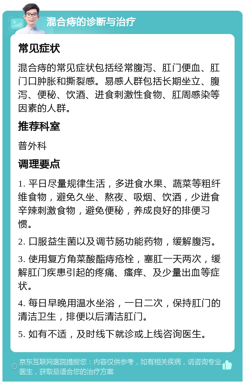 混合痔的诊断与治疗 常见症状 混合痔的常见症状包括经常腹泻、肛门便血、肛门口肿胀和撕裂感。易感人群包括长期坐立、腹泻、便秘、饮酒、进食刺激性食物、肛周感染等因素的人群。 推荐科室 普外科 调理要点 1. 平日尽量规律生活，多进食水果、蔬菜等粗纤维食物，避免久坐、熬夜、吸烟、饮酒，少进食辛辣刺激食物，避免便秘，养成良好的排便习惯。 2. 口服益生菌以及调节肠功能药物，缓解腹泻。 3. 使用复方角菜酸酯痔疮栓，塞肛一天两次，缓解肛门疾患引起的疼痛、瘙痒、及少量出血等症状。 4. 每日早晚用温水坐浴，一日二次，保持肛门的清洁卫生，排便以后清洁肛门。 5. 如有不适，及时线下就诊或上线咨询医生。