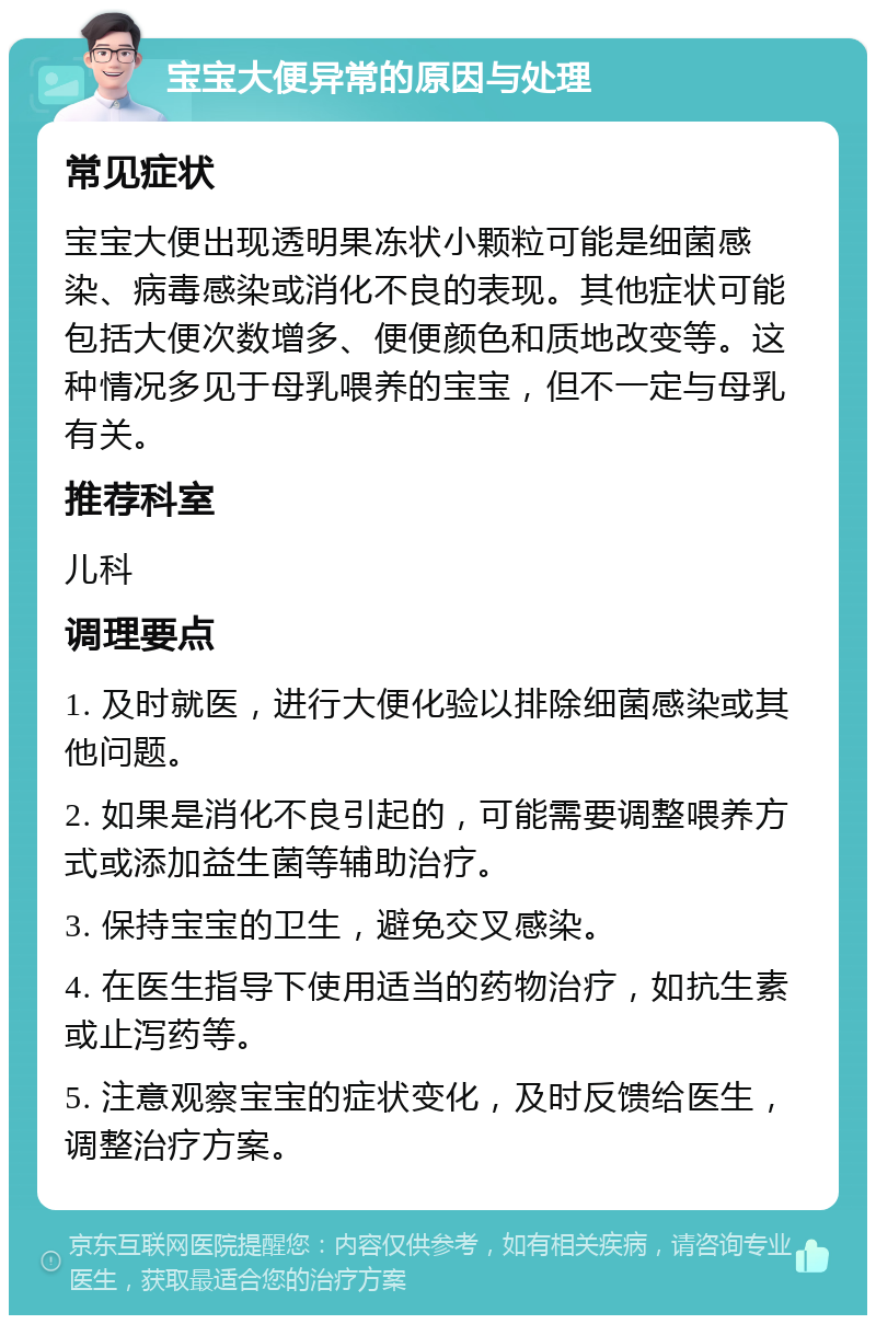 宝宝大便异常的原因与处理 常见症状 宝宝大便出现透明果冻状小颗粒可能是细菌感染、病毒感染或消化不良的表现。其他症状可能包括大便次数增多、便便颜色和质地改变等。这种情况多见于母乳喂养的宝宝，但不一定与母乳有关。 推荐科室 儿科 调理要点 1. 及时就医，进行大便化验以排除细菌感染或其他问题。 2. 如果是消化不良引起的，可能需要调整喂养方式或添加益生菌等辅助治疗。 3. 保持宝宝的卫生，避免交叉感染。 4. 在医生指导下使用适当的药物治疗，如抗生素或止泻药等。 5. 注意观察宝宝的症状变化，及时反馈给医生，调整治疗方案。