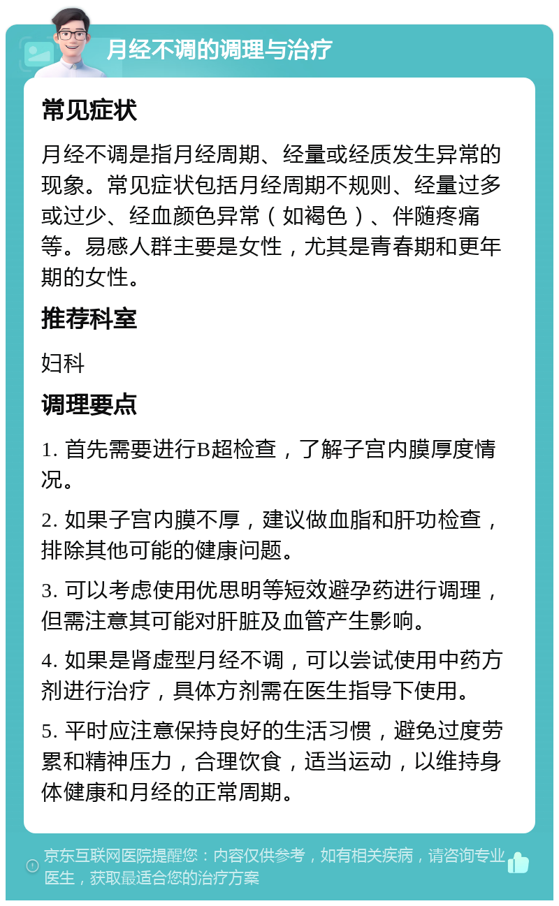 月经不调的调理与治疗 常见症状 月经不调是指月经周期、经量或经质发生异常的现象。常见症状包括月经周期不规则、经量过多或过少、经血颜色异常（如褐色）、伴随疼痛等。易感人群主要是女性，尤其是青春期和更年期的女性。 推荐科室 妇科 调理要点 1. 首先需要进行B超检查，了解子宫内膜厚度情况。 2. 如果子宫内膜不厚，建议做血脂和肝功检查，排除其他可能的健康问题。 3. 可以考虑使用优思明等短效避孕药进行调理，但需注意其可能对肝脏及血管产生影响。 4. 如果是肾虚型月经不调，可以尝试使用中药方剂进行治疗，具体方剂需在医生指导下使用。 5. 平时应注意保持良好的生活习惯，避免过度劳累和精神压力，合理饮食，适当运动，以维持身体健康和月经的正常周期。