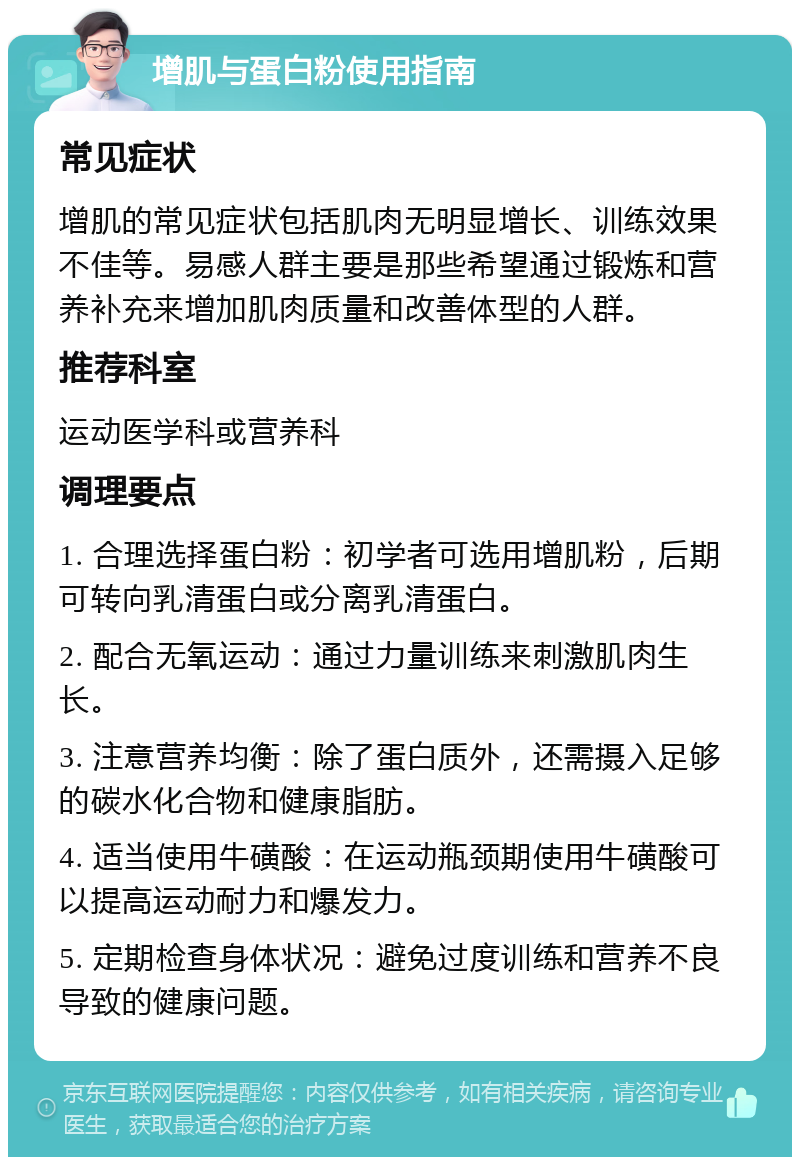 增肌与蛋白粉使用指南 常见症状 增肌的常见症状包括肌肉无明显增长、训练效果不佳等。易感人群主要是那些希望通过锻炼和营养补充来增加肌肉质量和改善体型的人群。 推荐科室 运动医学科或营养科 调理要点 1. 合理选择蛋白粉：初学者可选用增肌粉，后期可转向乳清蛋白或分离乳清蛋白。 2. 配合无氧运动：通过力量训练来刺激肌肉生长。 3. 注意营养均衡：除了蛋白质外，还需摄入足够的碳水化合物和健康脂肪。 4. 适当使用牛磺酸：在运动瓶颈期使用牛磺酸可以提高运动耐力和爆发力。 5. 定期检查身体状况：避免过度训练和营养不良导致的健康问题。