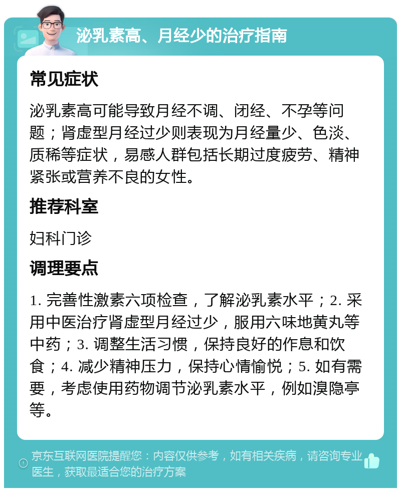 泌乳素高、月经少的治疗指南 常见症状 泌乳素高可能导致月经不调、闭经、不孕等问题；肾虚型月经过少则表现为月经量少、色淡、质稀等症状，易感人群包括长期过度疲劳、精神紧张或营养不良的女性。 推荐科室 妇科门诊 调理要点 1. 完善性激素六项检查，了解泌乳素水平；2. 采用中医治疗肾虚型月经过少，服用六味地黄丸等中药；3. 调整生活习惯，保持良好的作息和饮食；4. 减少精神压力，保持心情愉悦；5. 如有需要，考虑使用药物调节泌乳素水平，例如溴隐亭等。