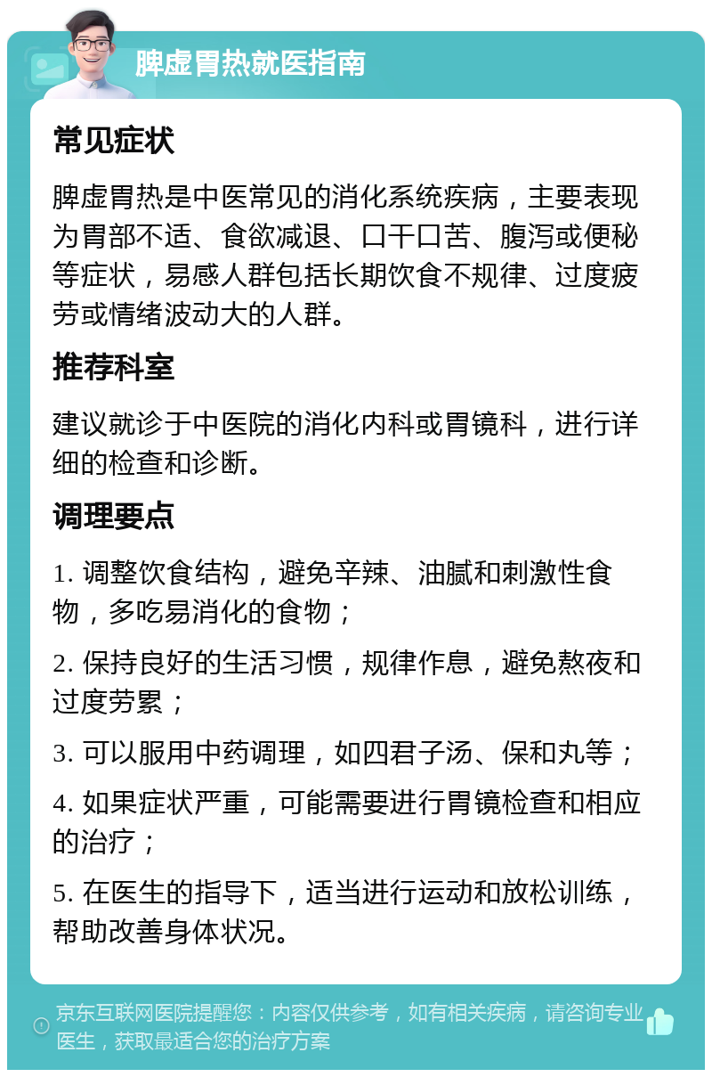 脾虚胃热就医指南 常见症状 脾虚胃热是中医常见的消化系统疾病，主要表现为胃部不适、食欲减退、口干口苦、腹泻或便秘等症状，易感人群包括长期饮食不规律、过度疲劳或情绪波动大的人群。 推荐科室 建议就诊于中医院的消化内科或胃镜科，进行详细的检查和诊断。 调理要点 1. 调整饮食结构，避免辛辣、油腻和刺激性食物，多吃易消化的食物； 2. 保持良好的生活习惯，规律作息，避免熬夜和过度劳累； 3. 可以服用中药调理，如四君子汤、保和丸等； 4. 如果症状严重，可能需要进行胃镜检查和相应的治疗； 5. 在医生的指导下，适当进行运动和放松训练，帮助改善身体状况。