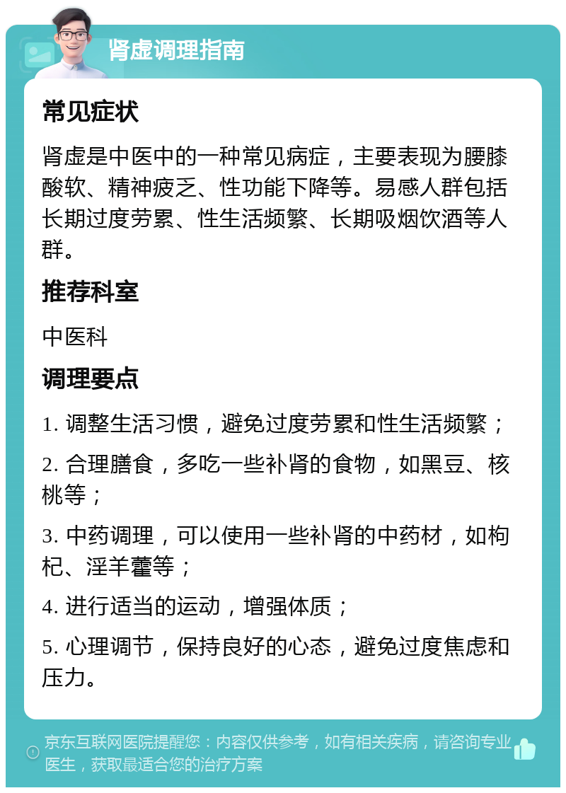 肾虚调理指南 常见症状 肾虚是中医中的一种常见病症，主要表现为腰膝酸软、精神疲乏、性功能下降等。易感人群包括长期过度劳累、性生活频繁、长期吸烟饮酒等人群。 推荐科室 中医科 调理要点 1. 调整生活习惯，避免过度劳累和性生活频繁； 2. 合理膳食，多吃一些补肾的食物，如黑豆、核桃等； 3. 中药调理，可以使用一些补肾的中药材，如枸杞、淫羊藿等； 4. 进行适当的运动，增强体质； 5. 心理调节，保持良好的心态，避免过度焦虑和压力。