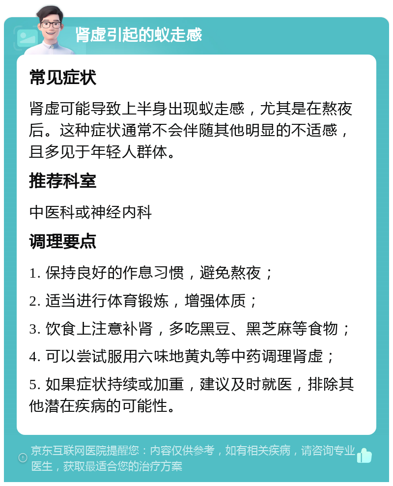 肾虚引起的蚁走感 常见症状 肾虚可能导致上半身出现蚁走感，尤其是在熬夜后。这种症状通常不会伴随其他明显的不适感，且多见于年轻人群体。 推荐科室 中医科或神经内科 调理要点 1. 保持良好的作息习惯，避免熬夜； 2. 适当进行体育锻炼，增强体质； 3. 饮食上注意补肾，多吃黑豆、黑芝麻等食物； 4. 可以尝试服用六味地黄丸等中药调理肾虚； 5. 如果症状持续或加重，建议及时就医，排除其他潜在疾病的可能性。