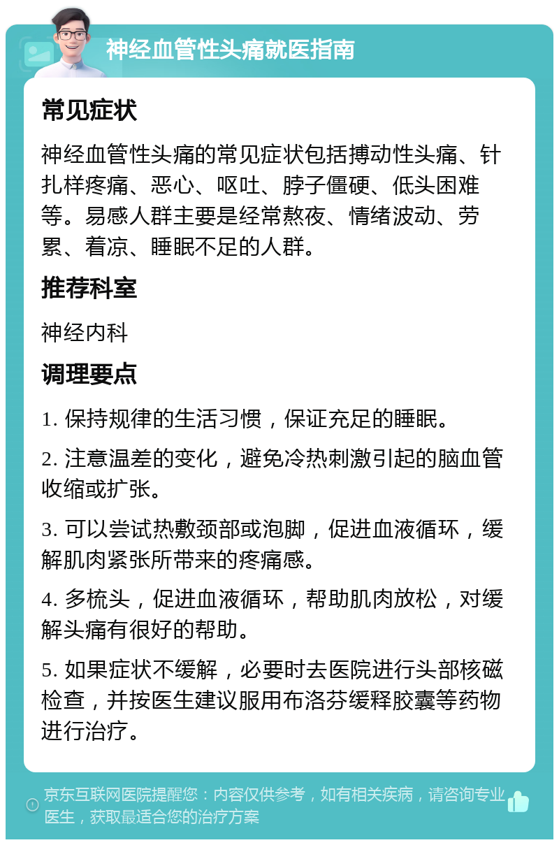 神经血管性头痛就医指南 常见症状 神经血管性头痛的常见症状包括搏动性头痛、针扎样疼痛、恶心、呕吐、脖子僵硬、低头困难等。易感人群主要是经常熬夜、情绪波动、劳累、着凉、睡眠不足的人群。 推荐科室 神经内科 调理要点 1. 保持规律的生活习惯，保证充足的睡眠。 2. 注意温差的变化，避免冷热刺激引起的脑血管收缩或扩张。 3. 可以尝试热敷颈部或泡脚，促进血液循环，缓解肌肉紧张所带来的疼痛感。 4. 多梳头，促进血液循环，帮助肌肉放松，对缓解头痛有很好的帮助。 5. 如果症状不缓解，必要时去医院进行头部核磁检查，并按医生建议服用布洛芬缓释胶囊等药物进行治疗。