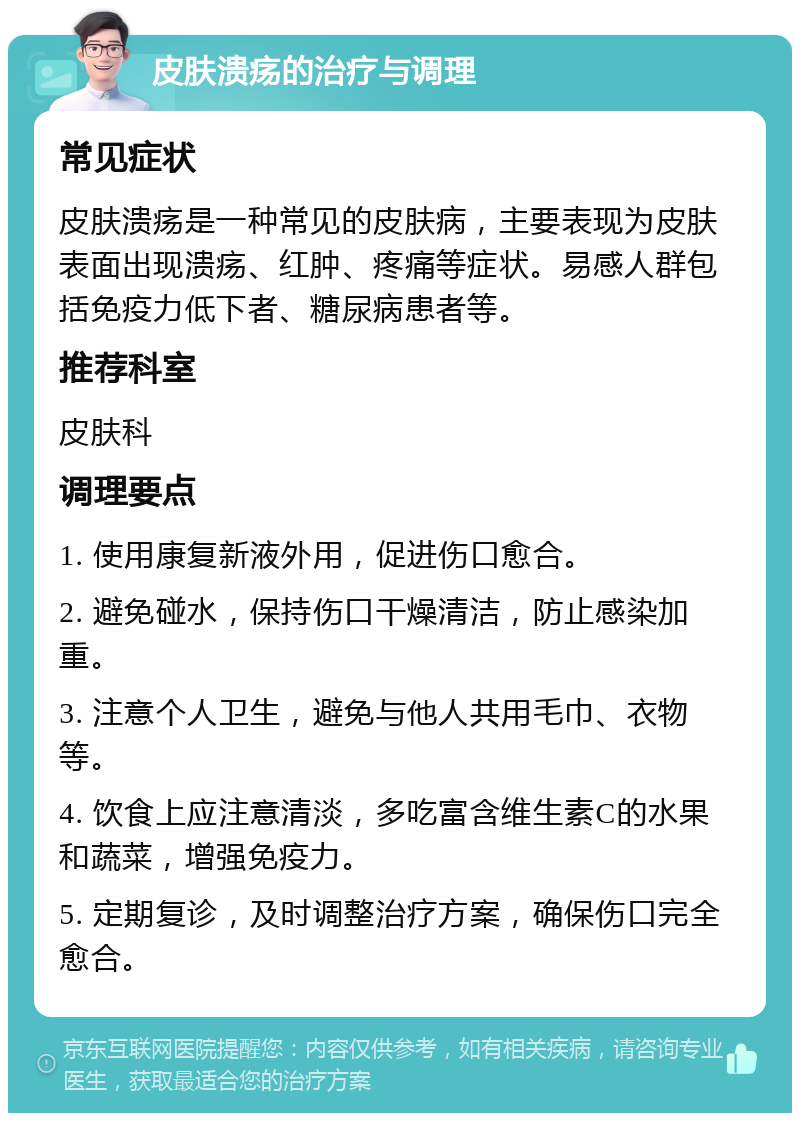 皮肤溃疡的治疗与调理 常见症状 皮肤溃疡是一种常见的皮肤病，主要表现为皮肤表面出现溃疡、红肿、疼痛等症状。易感人群包括免疫力低下者、糖尿病患者等。 推荐科室 皮肤科 调理要点 1. 使用康复新液外用，促进伤口愈合。 2. 避免碰水，保持伤口干燥清洁，防止感染加重。 3. 注意个人卫生，避免与他人共用毛巾、衣物等。 4. 饮食上应注意清淡，多吃富含维生素C的水果和蔬菜，增强免疫力。 5. 定期复诊，及时调整治疗方案，确保伤口完全愈合。