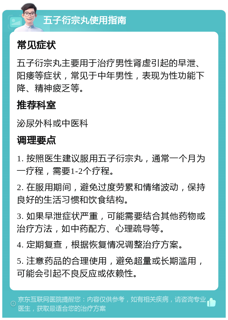 五子衍宗丸使用指南 常见症状 五子衍宗丸主要用于治疗男性肾虚引起的早泄、阳痿等症状，常见于中年男性，表现为性功能下降、精神疲乏等。 推荐科室 泌尿外科或中医科 调理要点 1. 按照医生建议服用五子衍宗丸，通常一个月为一疗程，需要1-2个疗程。 2. 在服用期间，避免过度劳累和情绪波动，保持良好的生活习惯和饮食结构。 3. 如果早泄症状严重，可能需要结合其他药物或治疗方法，如中药配方、心理疏导等。 4. 定期复查，根据恢复情况调整治疗方案。 5. 注意药品的合理使用，避免超量或长期滥用，可能会引起不良反应或依赖性。