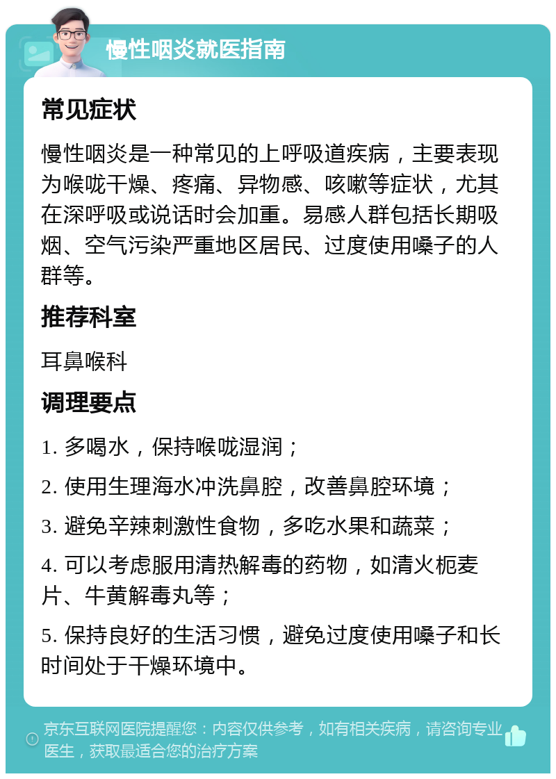 慢性咽炎就医指南 常见症状 慢性咽炎是一种常见的上呼吸道疾病，主要表现为喉咙干燥、疼痛、异物感、咳嗽等症状，尤其在深呼吸或说话时会加重。易感人群包括长期吸烟、空气污染严重地区居民、过度使用嗓子的人群等。 推荐科室 耳鼻喉科 调理要点 1. 多喝水，保持喉咙湿润； 2. 使用生理海水冲洗鼻腔，改善鼻腔环境； 3. 避免辛辣刺激性食物，多吃水果和蔬菜； 4. 可以考虑服用清热解毒的药物，如清火枙麦片、牛黄解毒丸等； 5. 保持良好的生活习惯，避免过度使用嗓子和长时间处于干燥环境中。