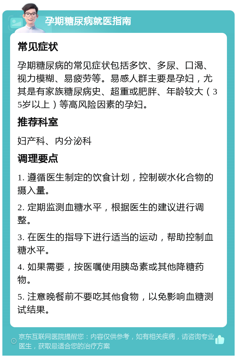 孕期糖尿病就医指南 常见症状 孕期糖尿病的常见症状包括多饮、多尿、口渴、视力模糊、易疲劳等。易感人群主要是孕妇，尤其是有家族糖尿病史、超重或肥胖、年龄较大（35岁以上）等高风险因素的孕妇。 推荐科室 妇产科、内分泌科 调理要点 1. 遵循医生制定的饮食计划，控制碳水化合物的摄入量。 2. 定期监测血糖水平，根据医生的建议进行调整。 3. 在医生的指导下进行适当的运动，帮助控制血糖水平。 4. 如果需要，按医嘱使用胰岛素或其他降糖药物。 5. 注意晚餐前不要吃其他食物，以免影响血糖测试结果。