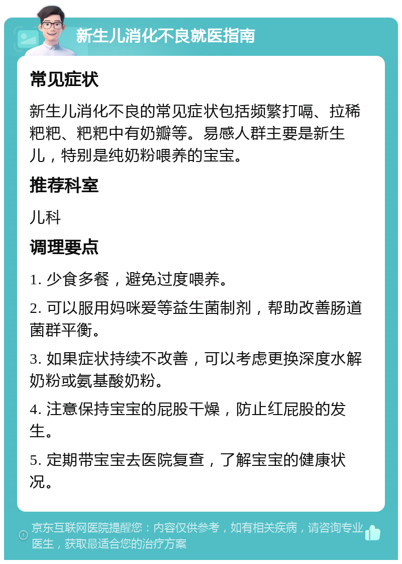 新生儿消化不良就医指南 常见症状 新生儿消化不良的常见症状包括频繁打嗝、拉稀粑粑、粑粑中有奶瓣等。易感人群主要是新生儿，特别是纯奶粉喂养的宝宝。 推荐科室 儿科 调理要点 1. 少食多餐，避免过度喂养。 2. 可以服用妈咪爱等益生菌制剂，帮助改善肠道菌群平衡。 3. 如果症状持续不改善，可以考虑更换深度水解奶粉或氨基酸奶粉。 4. 注意保持宝宝的屁股干燥，防止红屁股的发生。 5. 定期带宝宝去医院复查，了解宝宝的健康状况。