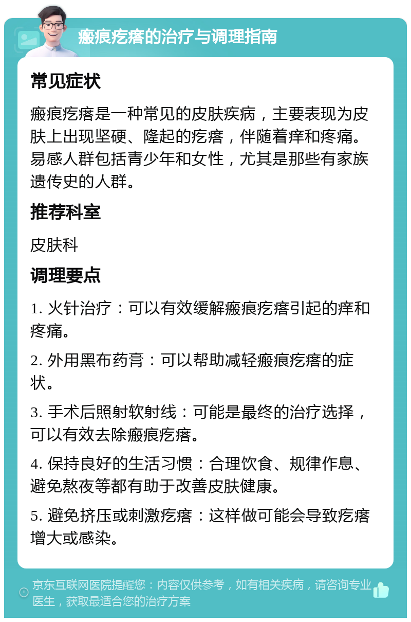 瘢痕疙瘩的治疗与调理指南 常见症状 瘢痕疙瘩是一种常见的皮肤疾病，主要表现为皮肤上出现坚硬、隆起的疙瘩，伴随着痒和疼痛。易感人群包括青少年和女性，尤其是那些有家族遗传史的人群。 推荐科室 皮肤科 调理要点 1. 火针治疗：可以有效缓解瘢痕疙瘩引起的痒和疼痛。 2. 外用黑布药膏：可以帮助减轻瘢痕疙瘩的症状。 3. 手术后照射软射线：可能是最终的治疗选择，可以有效去除瘢痕疙瘩。 4. 保持良好的生活习惯：合理饮食、规律作息、避免熬夜等都有助于改善皮肤健康。 5. 避免挤压或刺激疙瘩：这样做可能会导致疙瘩增大或感染。