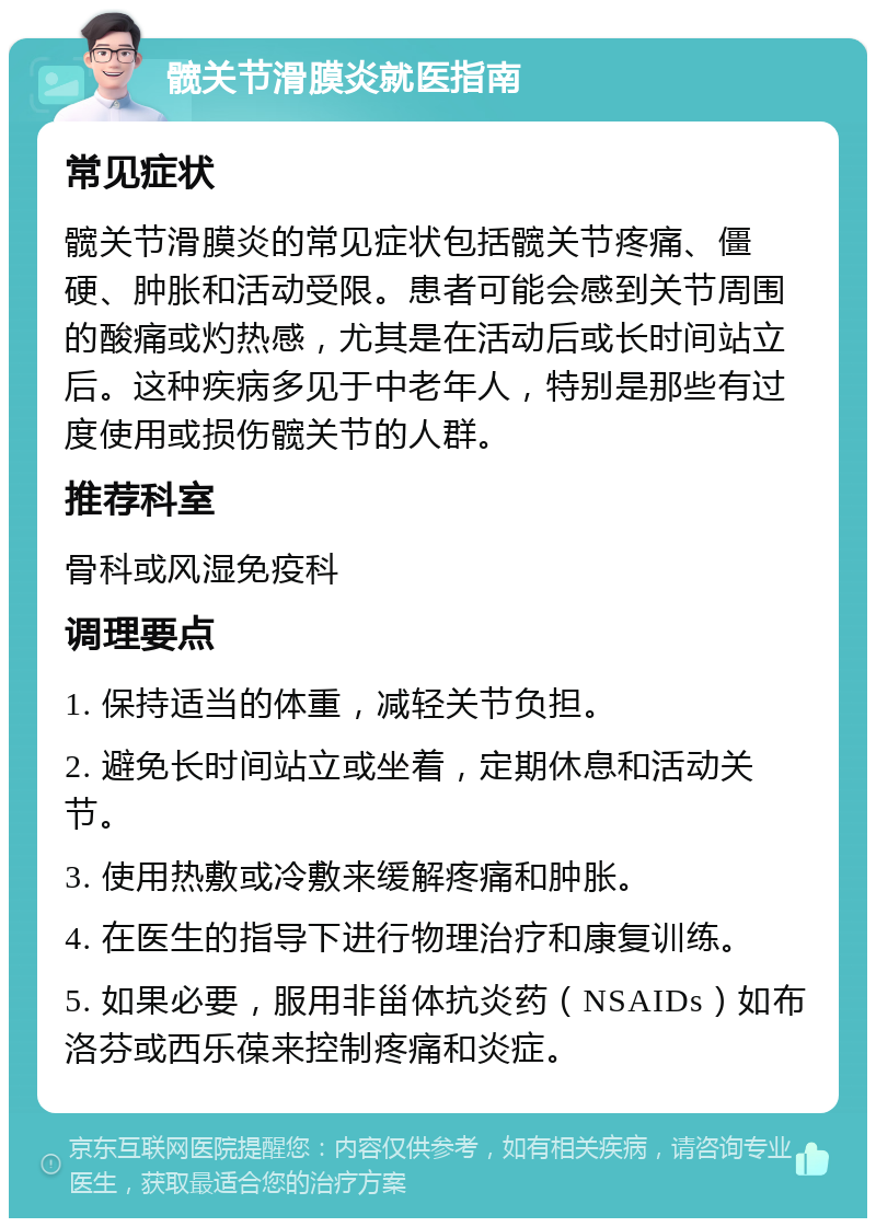 髋关节滑膜炎就医指南 常见症状 髋关节滑膜炎的常见症状包括髋关节疼痛、僵硬、肿胀和活动受限。患者可能会感到关节周围的酸痛或灼热感，尤其是在活动后或长时间站立后。这种疾病多见于中老年人，特别是那些有过度使用或损伤髋关节的人群。 推荐科室 骨科或风湿免疫科 调理要点 1. 保持适当的体重，减轻关节负担。 2. 避免长时间站立或坐着，定期休息和活动关节。 3. 使用热敷或冷敷来缓解疼痛和肿胀。 4. 在医生的指导下进行物理治疗和康复训练。 5. 如果必要，服用非甾体抗炎药（NSAIDs）如布洛芬或西乐葆来控制疼痛和炎症。