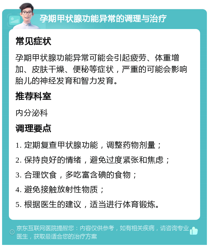 孕期甲状腺功能异常的调理与治疗 常见症状 孕期甲状腺功能异常可能会引起疲劳、体重增加、皮肤干燥、便秘等症状，严重的可能会影响胎儿的神经发育和智力发育。 推荐科室 内分泌科 调理要点 1. 定期复查甲状腺功能，调整药物剂量； 2. 保持良好的情绪，避免过度紧张和焦虑； 3. 合理饮食，多吃富含碘的食物； 4. 避免接触放射性物质； 5. 根据医生的建议，适当进行体育锻炼。