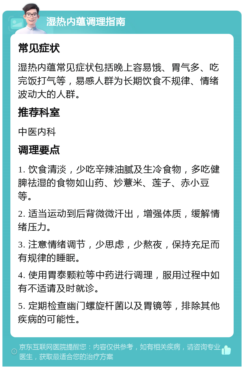 湿热内蕴调理指南 常见症状 湿热内蕴常见症状包括晚上容易饿、胃气多、吃完饭打气等，易感人群为长期饮食不规律、情绪波动大的人群。 推荐科室 中医内科 调理要点 1. 饮食清淡，少吃辛辣油腻及生冷食物，多吃健脾祛湿的食物如山药、炒薏米、莲子、赤小豆等。 2. 适当运动到后背微微汗出，增强体质，缓解情绪压力。 3. 注意情绪调节，少思虑，少熬夜，保持充足而有规律的睡眠。 4. 使用胃泰颗粒等中药进行调理，服用过程中如有不适请及时就诊。 5. 定期检查幽门螺旋杆菌以及胃镜等，排除其他疾病的可能性。