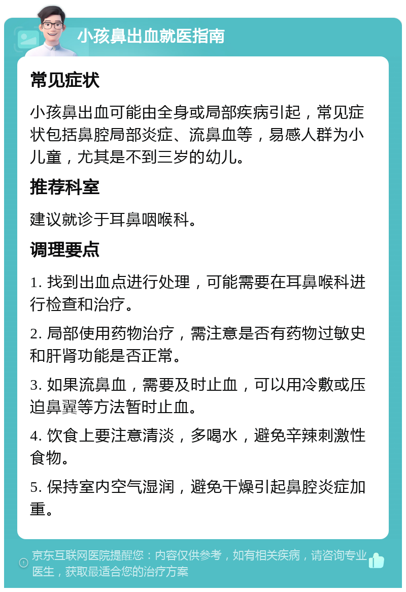 小孩鼻出血就医指南 常见症状 小孩鼻出血可能由全身或局部疾病引起，常见症状包括鼻腔局部炎症、流鼻血等，易感人群为小儿童，尤其是不到三岁的幼儿。 推荐科室 建议就诊于耳鼻咽喉科。 调理要点 1. 找到出血点进行处理，可能需要在耳鼻喉科进行检查和治疗。 2. 局部使用药物治疗，需注意是否有药物过敏史和肝肾功能是否正常。 3. 如果流鼻血，需要及时止血，可以用冷敷或压迫鼻翼等方法暂时止血。 4. 饮食上要注意清淡，多喝水，避免辛辣刺激性食物。 5. 保持室内空气湿润，避免干燥引起鼻腔炎症加重。