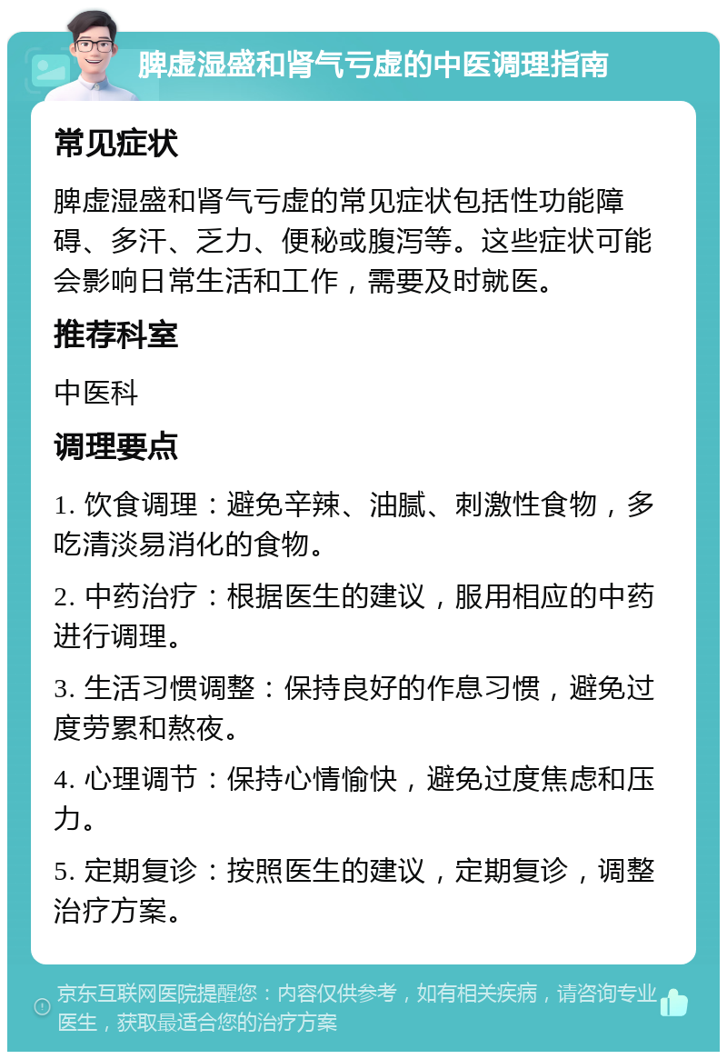 脾虚湿盛和肾气亏虚的中医调理指南 常见症状 脾虚湿盛和肾气亏虚的常见症状包括性功能障碍、多汗、乏力、便秘或腹泻等。这些症状可能会影响日常生活和工作，需要及时就医。 推荐科室 中医科 调理要点 1. 饮食调理：避免辛辣、油腻、刺激性食物，多吃清淡易消化的食物。 2. 中药治疗：根据医生的建议，服用相应的中药进行调理。 3. 生活习惯调整：保持良好的作息习惯，避免过度劳累和熬夜。 4. 心理调节：保持心情愉快，避免过度焦虑和压力。 5. 定期复诊：按照医生的建议，定期复诊，调整治疗方案。