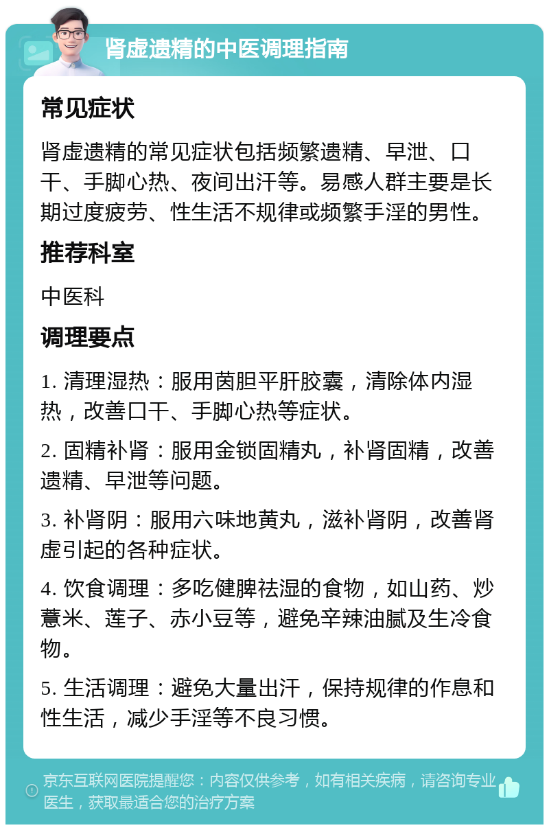 肾虚遗精的中医调理指南 常见症状 肾虚遗精的常见症状包括频繁遗精、早泄、口干、手脚心热、夜间出汗等。易感人群主要是长期过度疲劳、性生活不规律或频繁手淫的男性。 推荐科室 中医科 调理要点 1. 清理湿热：服用茵胆平肝胶囊，清除体内湿热，改善口干、手脚心热等症状。 2. 固精补肾：服用金锁固精丸，补肾固精，改善遗精、早泄等问题。 3. 补肾阴：服用六味地黄丸，滋补肾阴，改善肾虚引起的各种症状。 4. 饮食调理：多吃健脾祛湿的食物，如山药、炒薏米、莲子、赤小豆等，避免辛辣油腻及生冷食物。 5. 生活调理：避免大量出汗，保持规律的作息和性生活，减少手淫等不良习惯。