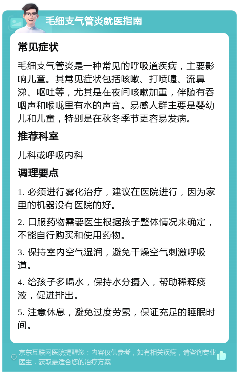 毛细支气管炎就医指南 常见症状 毛细支气管炎是一种常见的呼吸道疾病，主要影响儿童。其常见症状包括咳嗽、打喷嚏、流鼻涕、呕吐等，尤其是在夜间咳嗽加重，伴随有吞咽声和喉咙里有水的声音。易感人群主要是婴幼儿和儿童，特别是在秋冬季节更容易发病。 推荐科室 儿科或呼吸内科 调理要点 1. 必须进行雾化治疗，建议在医院进行，因为家里的机器没有医院的好。 2. 口服药物需要医生根据孩子整体情况来确定，不能自行购买和使用药物。 3. 保持室内空气湿润，避免干燥空气刺激呼吸道。 4. 给孩子多喝水，保持水分摄入，帮助稀释痰液，促进排出。 5. 注意休息，避免过度劳累，保证充足的睡眠时间。