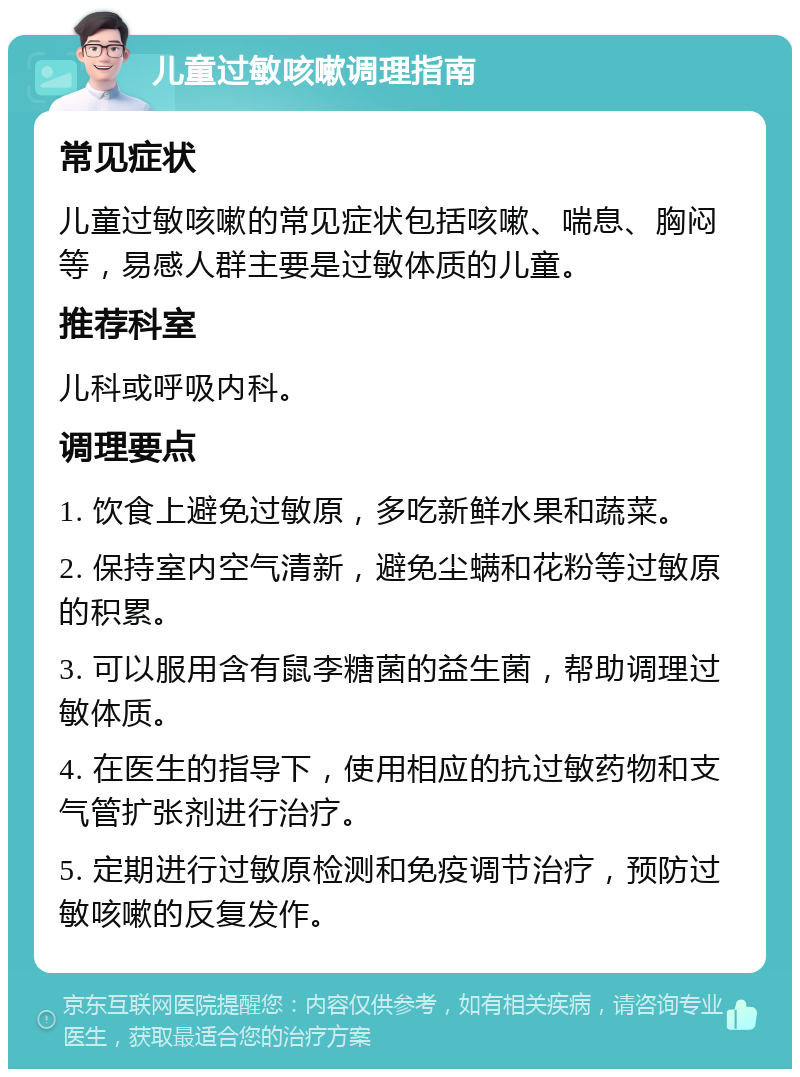 儿童过敏咳嗽调理指南 常见症状 儿童过敏咳嗽的常见症状包括咳嗽、喘息、胸闷等，易感人群主要是过敏体质的儿童。 推荐科室 儿科或呼吸内科。 调理要点 1. 饮食上避免过敏原，多吃新鲜水果和蔬菜。 2. 保持室内空气清新，避免尘螨和花粉等过敏原的积累。 3. 可以服用含有鼠李糖菌的益生菌，帮助调理过敏体质。 4. 在医生的指导下，使用相应的抗过敏药物和支气管扩张剂进行治疗。 5. 定期进行过敏原检测和免疫调节治疗，预防过敏咳嗽的反复发作。