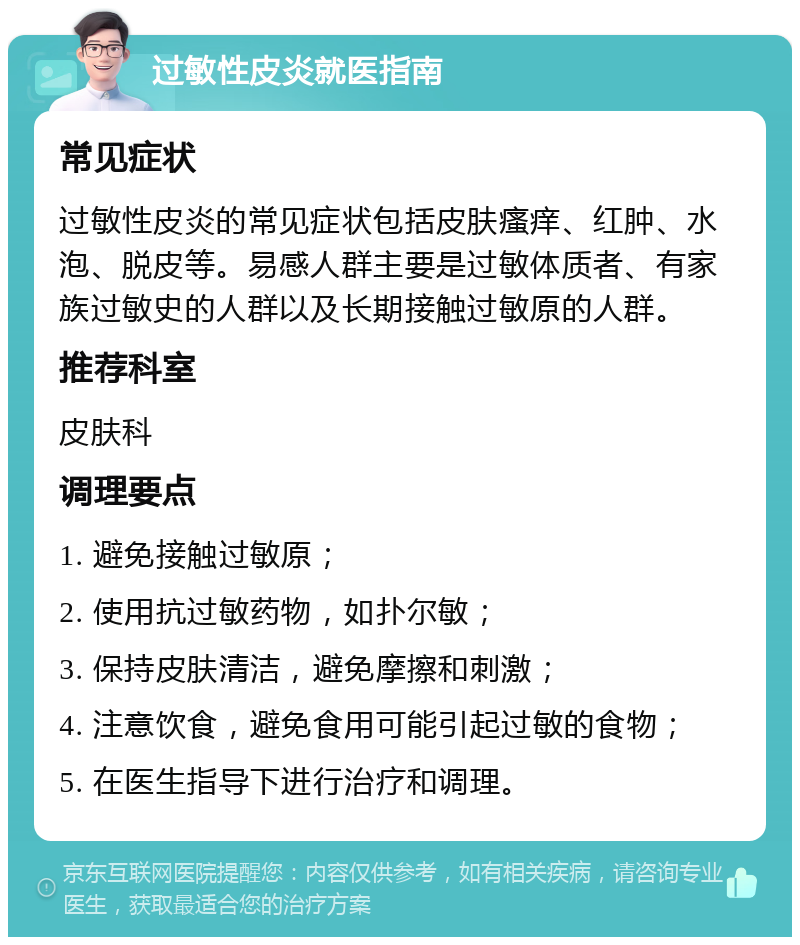 过敏性皮炎就医指南 常见症状 过敏性皮炎的常见症状包括皮肤瘙痒、红肿、水泡、脱皮等。易感人群主要是过敏体质者、有家族过敏史的人群以及长期接触过敏原的人群。 推荐科室 皮肤科 调理要点 1. 避免接触过敏原； 2. 使用抗过敏药物，如扑尔敏； 3. 保持皮肤清洁，避免摩擦和刺激； 4. 注意饮食，避免食用可能引起过敏的食物； 5. 在医生指导下进行治疗和调理。