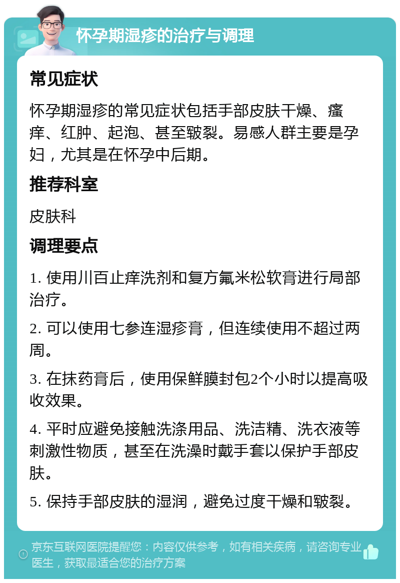 怀孕期湿疹的治疗与调理 常见症状 怀孕期湿疹的常见症状包括手部皮肤干燥、瘙痒、红肿、起泡、甚至皲裂。易感人群主要是孕妇，尤其是在怀孕中后期。 推荐科室 皮肤科 调理要点 1. 使用川百止痒洗剂和复方氟米松软膏进行局部治疗。 2. 可以使用七参连湿疹膏，但连续使用不超过两周。 3. 在抹药膏后，使用保鲜膜封包2个小时以提高吸收效果。 4. 平时应避免接触洗涤用品、洗洁精、洗衣液等刺激性物质，甚至在洗澡时戴手套以保护手部皮肤。 5. 保持手部皮肤的湿润，避免过度干燥和皲裂。