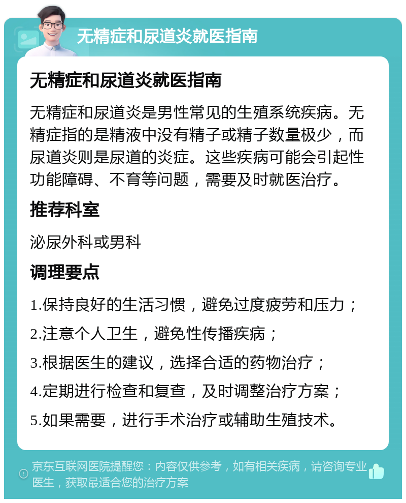 无精症和尿道炎就医指南 无精症和尿道炎就医指南 无精症和尿道炎是男性常见的生殖系统疾病。无精症指的是精液中没有精子或精子数量极少，而尿道炎则是尿道的炎症。这些疾病可能会引起性功能障碍、不育等问题，需要及时就医治疗。 推荐科室 泌尿外科或男科 调理要点 1.保持良好的生活习惯，避免过度疲劳和压力； 2.注意个人卫生，避免性传播疾病； 3.根据医生的建议，选择合适的药物治疗； 4.定期进行检查和复查，及时调整治疗方案； 5.如果需要，进行手术治疗或辅助生殖技术。