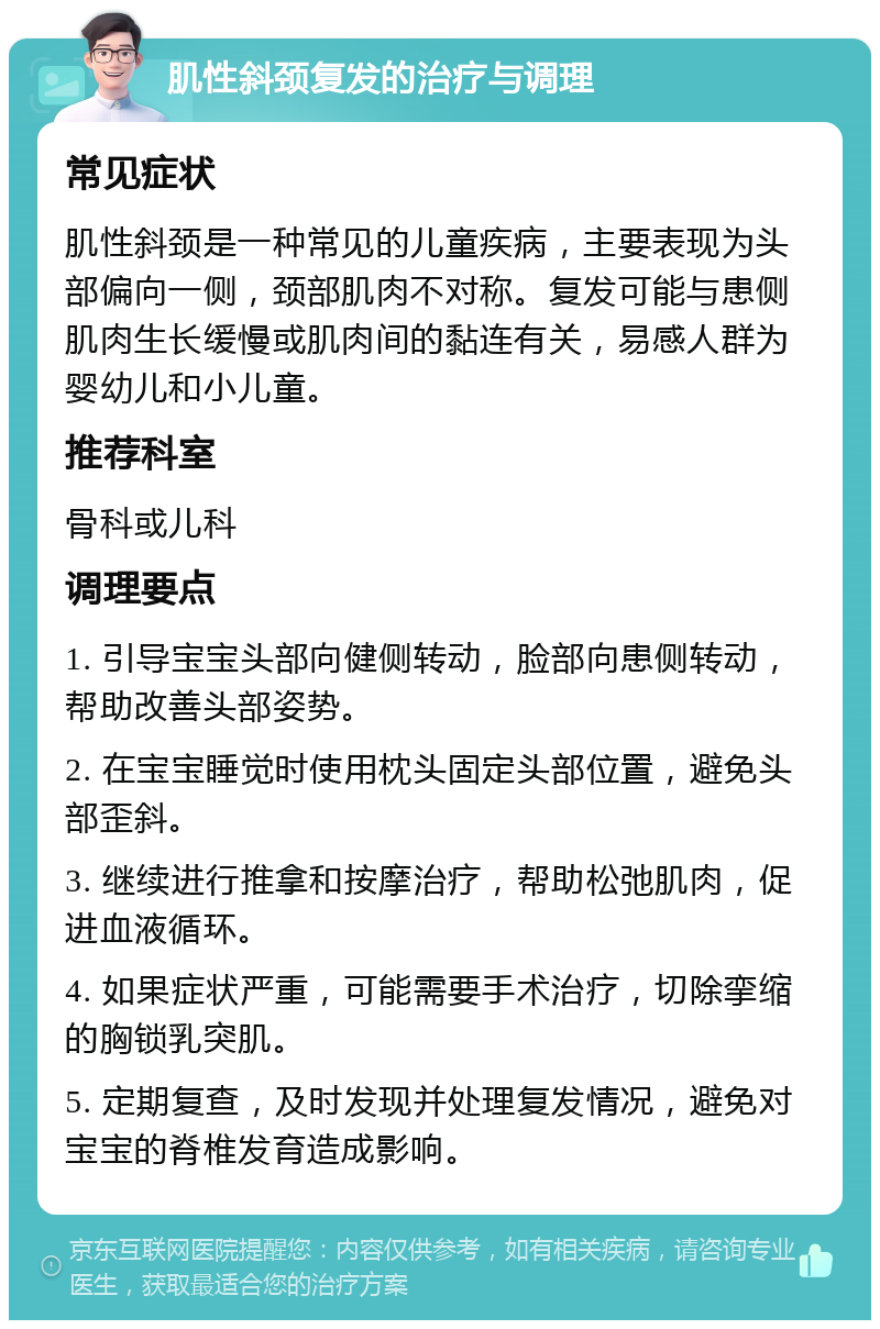 肌性斜颈复发的治疗与调理 常见症状 肌性斜颈是一种常见的儿童疾病，主要表现为头部偏向一侧，颈部肌肉不对称。复发可能与患侧肌肉生长缓慢或肌肉间的黏连有关，易感人群为婴幼儿和小儿童。 推荐科室 骨科或儿科 调理要点 1. 引导宝宝头部向健侧转动，脸部向患侧转动，帮助改善头部姿势。 2. 在宝宝睡觉时使用枕头固定头部位置，避免头部歪斜。 3. 继续进行推拿和按摩治疗，帮助松弛肌肉，促进血液循环。 4. 如果症状严重，可能需要手术治疗，切除挛缩的胸锁乳突肌。 5. 定期复查，及时发现并处理复发情况，避免对宝宝的脊椎发育造成影响。