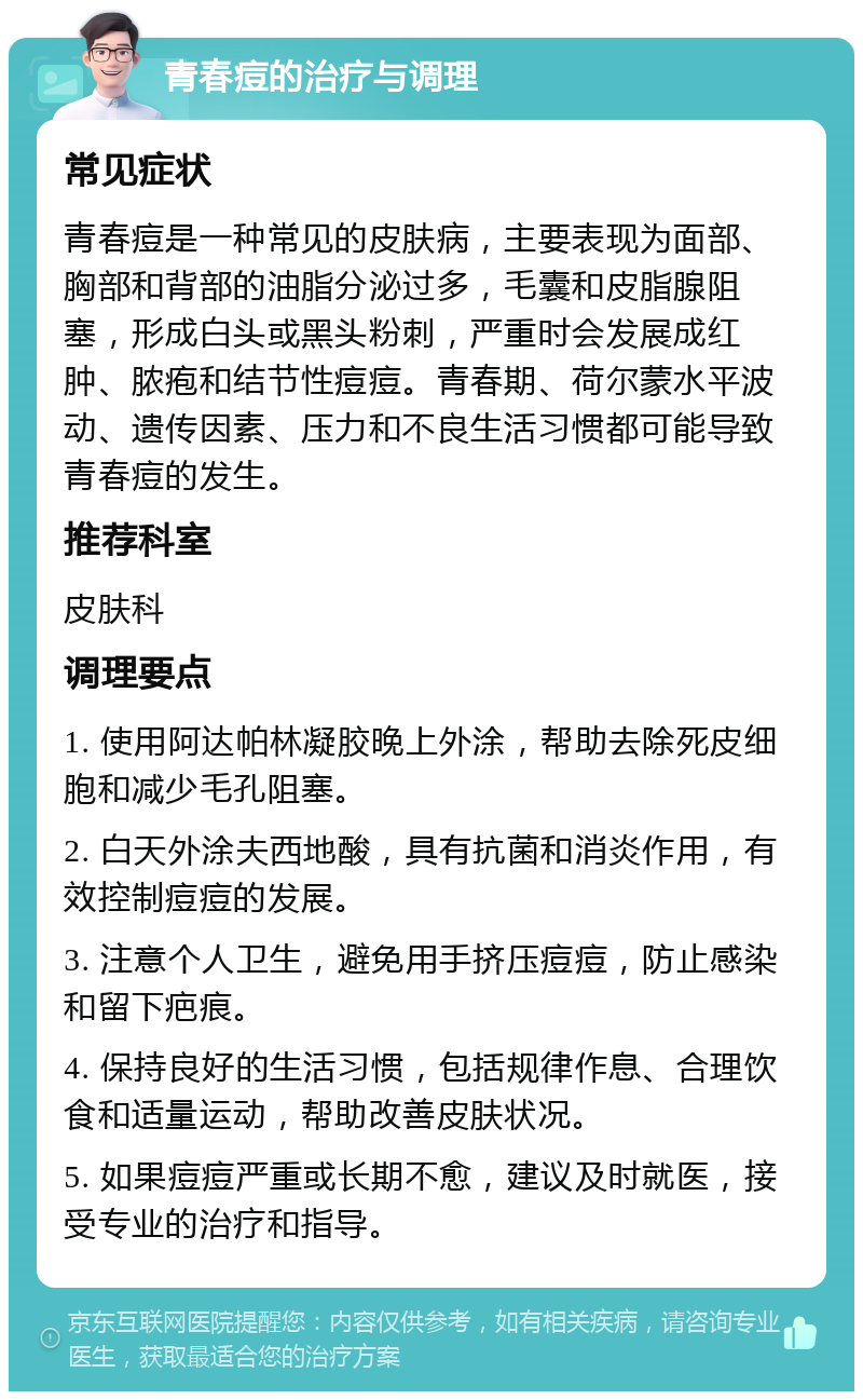 青春痘的治疗与调理 常见症状 青春痘是一种常见的皮肤病，主要表现为面部、胸部和背部的油脂分泌过多，毛囊和皮脂腺阻塞，形成白头或黑头粉刺，严重时会发展成红肿、脓疱和结节性痘痘。青春期、荷尔蒙水平波动、遗传因素、压力和不良生活习惯都可能导致青春痘的发生。 推荐科室 皮肤科 调理要点 1. 使用阿达帕林凝胶晚上外涂，帮助去除死皮细胞和减少毛孔阻塞。 2. 白天外涂夫西地酸，具有抗菌和消炎作用，有效控制痘痘的发展。 3. 注意个人卫生，避免用手挤压痘痘，防止感染和留下疤痕。 4. 保持良好的生活习惯，包括规律作息、合理饮食和适量运动，帮助改善皮肤状况。 5. 如果痘痘严重或长期不愈，建议及时就医，接受专业的治疗和指导。