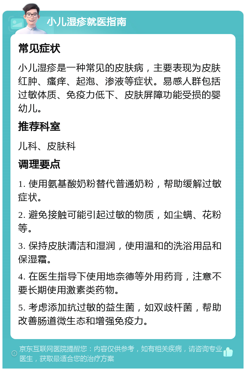 小儿湿疹就医指南 常见症状 小儿湿疹是一种常见的皮肤病，主要表现为皮肤红肿、瘙痒、起泡、渗液等症状。易感人群包括过敏体质、免疫力低下、皮肤屏障功能受损的婴幼儿。 推荐科室 儿科、皮肤科 调理要点 1. 使用氨基酸奶粉替代普通奶粉，帮助缓解过敏症状。 2. 避免接触可能引起过敏的物质，如尘螨、花粉等。 3. 保持皮肤清洁和湿润，使用温和的洗浴用品和保湿霜。 4. 在医生指导下使用地奈德等外用药膏，注意不要长期使用激素类药物。 5. 考虑添加抗过敏的益生菌，如双歧杆菌，帮助改善肠道微生态和增强免疫力。