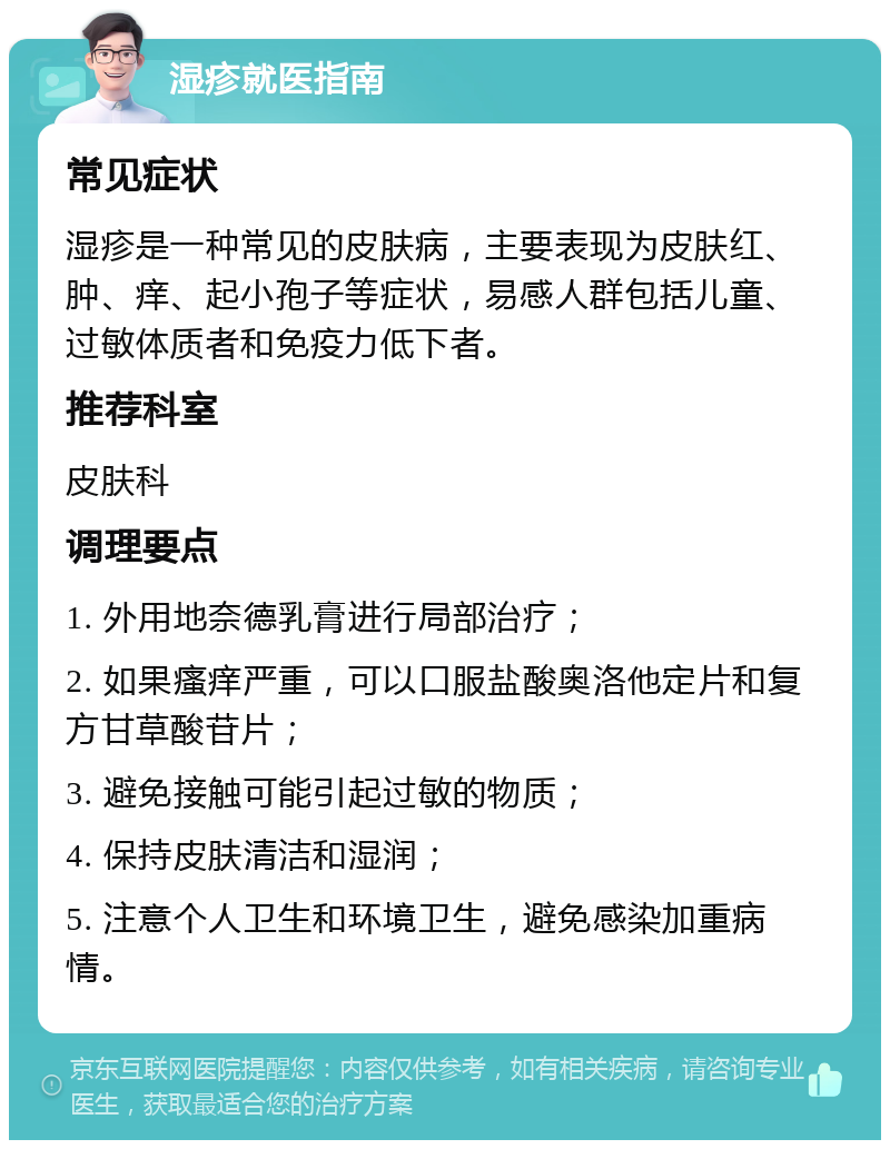 湿疹就医指南 常见症状 湿疹是一种常见的皮肤病，主要表现为皮肤红、肿、痒、起小孢子等症状，易感人群包括儿童、过敏体质者和免疫力低下者。 推荐科室 皮肤科 调理要点 1. 外用地奈德乳膏进行局部治疗； 2. 如果瘙痒严重，可以口服盐酸奥洛他定片和复方甘草酸苷片； 3. 避免接触可能引起过敏的物质； 4. 保持皮肤清洁和湿润； 5. 注意个人卫生和环境卫生，避免感染加重病情。