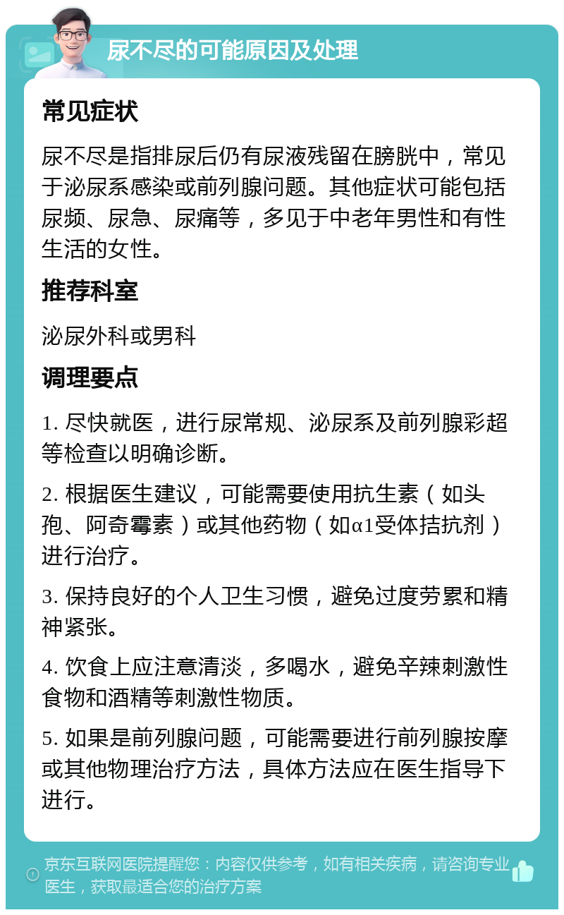 尿不尽的可能原因及处理 常见症状 尿不尽是指排尿后仍有尿液残留在膀胱中，常见于泌尿系感染或前列腺问题。其他症状可能包括尿频、尿急、尿痛等，多见于中老年男性和有性生活的女性。 推荐科室 泌尿外科或男科 调理要点 1. 尽快就医，进行尿常规、泌尿系及前列腺彩超等检查以明确诊断。 2. 根据医生建议，可能需要使用抗生素（如头孢、阿奇霉素）或其他药物（如α1受体拮抗剂）进行治疗。 3. 保持良好的个人卫生习惯，避免过度劳累和精神紧张。 4. 饮食上应注意清淡，多喝水，避免辛辣刺激性食物和酒精等刺激性物质。 5. 如果是前列腺问题，可能需要进行前列腺按摩或其他物理治疗方法，具体方法应在医生指导下进行。