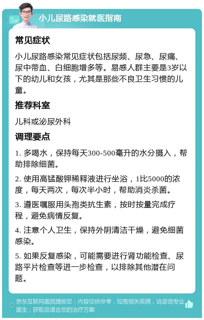 小儿尿路感染就医指南 常见症状 小儿尿路感染常见症状包括尿频、尿急、尿痛、尿中带血、白细胞增多等。易感人群主要是3岁以下的幼儿和女孩，尤其是那些不良卫生习惯的儿童。 推荐科室 儿科或泌尿外科 调理要点 1. 多喝水，保持每天300-500毫升的水分摄入，帮助排除细菌。 2. 使用高锰酸钾稀释液进行坐浴，1比5000的浓度，每天两次，每次半小时，帮助消炎杀菌。 3. 遵医嘱服用头孢类抗生素，按时按量完成疗程，避免病情反复。 4. 注意个人卫生，保持外阴清洁干燥，避免细菌感染。 5. 如果反复感染，可能需要进行肾功能检查、尿路平片检查等进一步检查，以排除其他潜在问题。