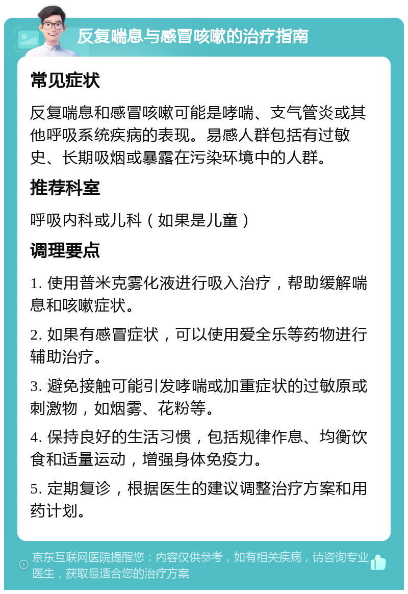 反复喘息与感冒咳嗽的治疗指南 常见症状 反复喘息和感冒咳嗽可能是哮喘、支气管炎或其他呼吸系统疾病的表现。易感人群包括有过敏史、长期吸烟或暴露在污染环境中的人群。 推荐科室 呼吸内科或儿科（如果是儿童） 调理要点 1. 使用普米克雾化液进行吸入治疗，帮助缓解喘息和咳嗽症状。 2. 如果有感冒症状，可以使用爱全乐等药物进行辅助治疗。 3. 避免接触可能引发哮喘或加重症状的过敏原或刺激物，如烟雾、花粉等。 4. 保持良好的生活习惯，包括规律作息、均衡饮食和适量运动，增强身体免疫力。 5. 定期复诊，根据医生的建议调整治疗方案和用药计划。