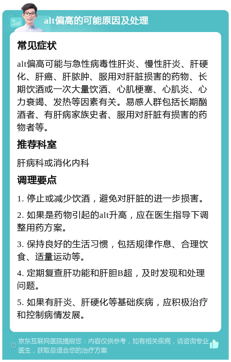 alt偏高的可能原因及处理 常见症状 alt偏高可能与急性病毒性肝炎、慢性肝炎、肝硬化、肝癌、肝脓肿、服用对肝脏损害的药物、长期饮酒或一次大量饮酒、心肌梗塞、心肌炎、心力衰竭、发热等因素有关。易感人群包括长期酗酒者、有肝病家族史者、服用对肝脏有损害的药物者等。 推荐科室 肝病科或消化内科 调理要点 1. 停止或减少饮酒，避免对肝脏的进一步损害。 2. 如果是药物引起的alt升高，应在医生指导下调整用药方案。 3. 保持良好的生活习惯，包括规律作息、合理饮食、适量运动等。 4. 定期复查肝功能和肝胆B超，及时发现和处理问题。 5. 如果有肝炎、肝硬化等基础疾病，应积极治疗和控制病情发展。