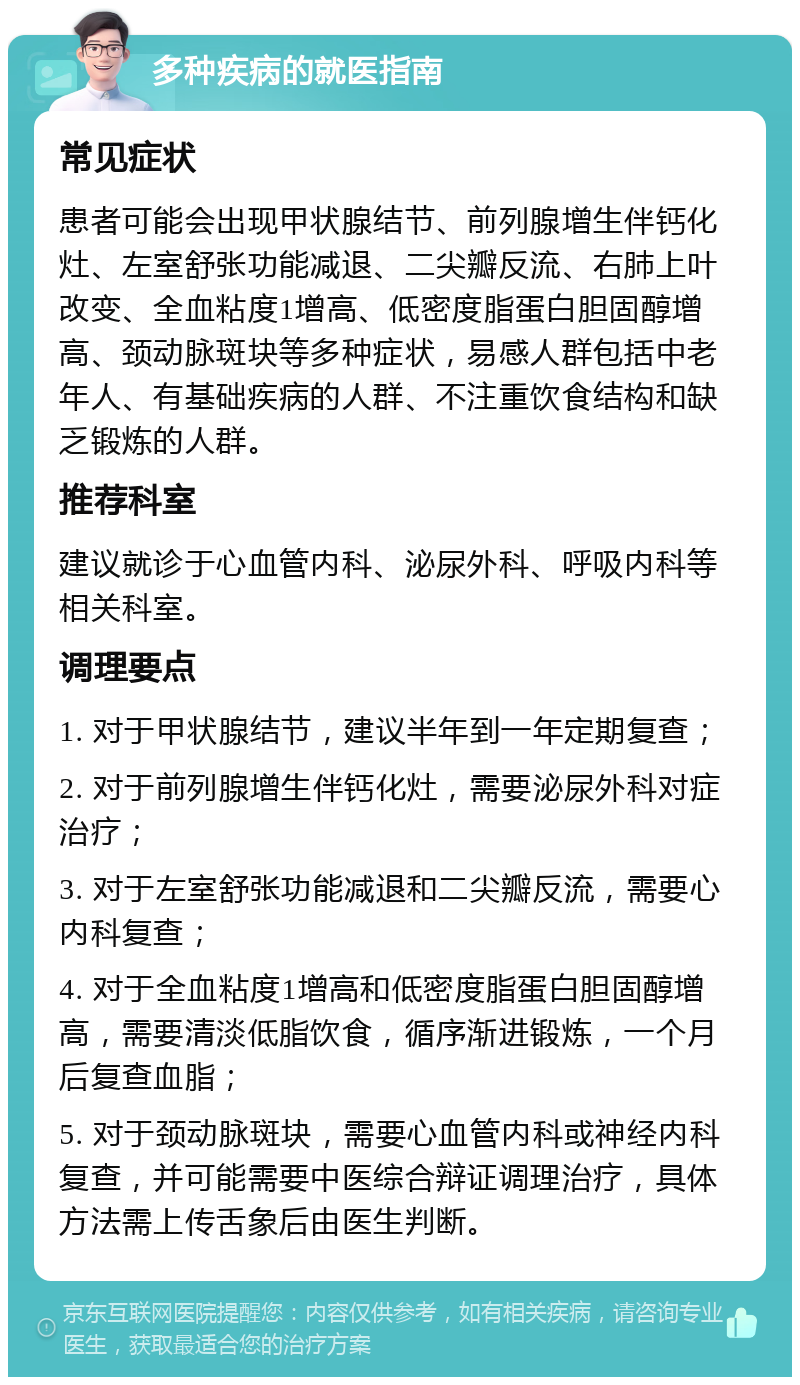 多种疾病的就医指南 常见症状 患者可能会出现甲状腺结节、前列腺增生伴钙化灶、左室舒张功能减退、二尖瓣反流、右肺上叶改变、全血粘度1增高、低密度脂蛋白胆固醇增高、颈动脉斑块等多种症状，易感人群包括中老年人、有基础疾病的人群、不注重饮食结构和缺乏锻炼的人群。 推荐科室 建议就诊于心血管内科、泌尿外科、呼吸内科等相关科室。 调理要点 1. 对于甲状腺结节，建议半年到一年定期复查； 2. 对于前列腺增生伴钙化灶，需要泌尿外科对症治疗； 3. 对于左室舒张功能减退和二尖瓣反流，需要心内科复查； 4. 对于全血粘度1增高和低密度脂蛋白胆固醇增高，需要清淡低脂饮食，循序渐进锻炼，一个月后复查血脂； 5. 对于颈动脉斑块，需要心血管内科或神经内科复查，并可能需要中医综合辩证调理治疗，具体方法需上传舌象后由医生判断。