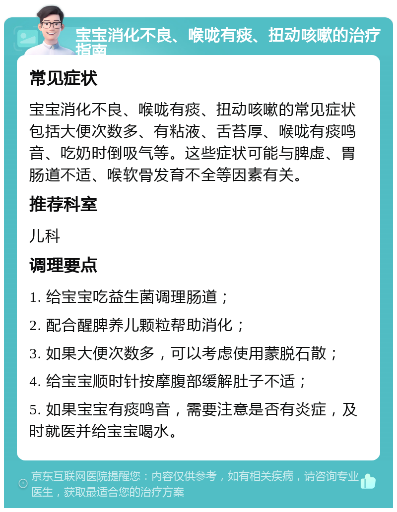 宝宝消化不良、喉咙有痰、扭动咳嗽的治疗指南 常见症状 宝宝消化不良、喉咙有痰、扭动咳嗽的常见症状包括大便次数多、有粘液、舌苔厚、喉咙有痰鸣音、吃奶时倒吸气等。这些症状可能与脾虚、胃肠道不适、喉软骨发育不全等因素有关。 推荐科室 儿科 调理要点 1. 给宝宝吃益生菌调理肠道； 2. 配合醒脾养儿颗粒帮助消化； 3. 如果大便次数多，可以考虑使用蒙脱石散； 4. 给宝宝顺时针按摩腹部缓解肚子不适； 5. 如果宝宝有痰鸣音，需要注意是否有炎症，及时就医并给宝宝喝水。