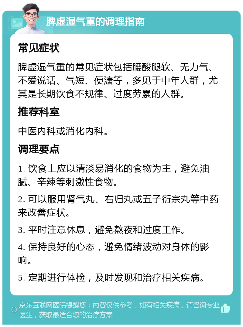 脾虚湿气重的调理指南 常见症状 脾虚湿气重的常见症状包括腰酸腿软、无力气、不爱说话、气短、便溏等，多见于中年人群，尤其是长期饮食不规律、过度劳累的人群。 推荐科室 中医内科或消化内科。 调理要点 1. 饮食上应以清淡易消化的食物为主，避免油腻、辛辣等刺激性食物。 2. 可以服用肾气丸、右归丸或五子衍宗丸等中药来改善症状。 3. 平时注意休息，避免熬夜和过度工作。 4. 保持良好的心态，避免情绪波动对身体的影响。 5. 定期进行体检，及时发现和治疗相关疾病。