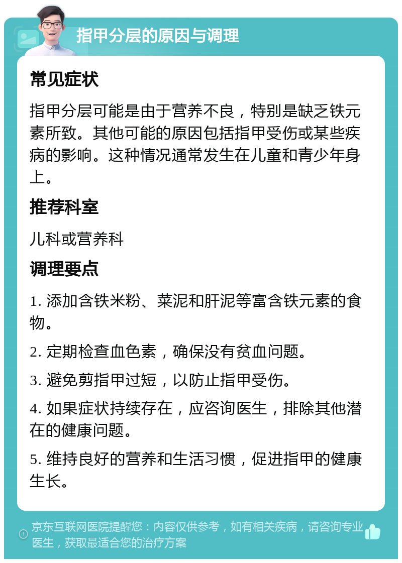 指甲分层的原因与调理 常见症状 指甲分层可能是由于营养不良，特别是缺乏铁元素所致。其他可能的原因包括指甲受伤或某些疾病的影响。这种情况通常发生在儿童和青少年身上。 推荐科室 儿科或营养科 调理要点 1. 添加含铁米粉、菜泥和肝泥等富含铁元素的食物。 2. 定期检查血色素，确保没有贫血问题。 3. 避免剪指甲过短，以防止指甲受伤。 4. 如果症状持续存在，应咨询医生，排除其他潜在的健康问题。 5. 维持良好的营养和生活习惯，促进指甲的健康生长。