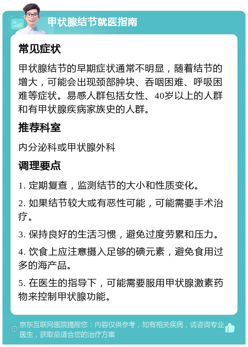 甲状腺结节就医指南 常见症状 甲状腺结节的早期症状通常不明显，随着结节的增大，可能会出现颈部肿块、吞咽困难、呼吸困难等症状。易感人群包括女性、40岁以上的人群和有甲状腺疾病家族史的人群。 推荐科室 内分泌科或甲状腺外科 调理要点 1. 定期复查，监测结节的大小和性质变化。 2. 如果结节较大或有恶性可能，可能需要手术治疗。 3. 保持良好的生活习惯，避免过度劳累和压力。 4. 饮食上应注意摄入足够的碘元素，避免食用过多的海产品。 5. 在医生的指导下，可能需要服用甲状腺激素药物来控制甲状腺功能。