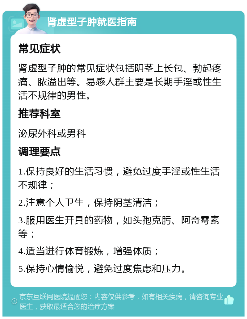 肾虚型子肿就医指南 常见症状 肾虚型子肿的常见症状包括阴茎上长包、勃起疼痛、脓溢出等。易感人群主要是长期手淫或性生活不规律的男性。 推荐科室 泌尿外科或男科 调理要点 1.保持良好的生活习惯，避免过度手淫或性生活不规律； 2.注意个人卫生，保持阴茎清洁； 3.服用医生开具的药物，如头孢克肟、阿奇霉素等； 4.适当进行体育锻炼，增强体质； 5.保持心情愉悦，避免过度焦虑和压力。