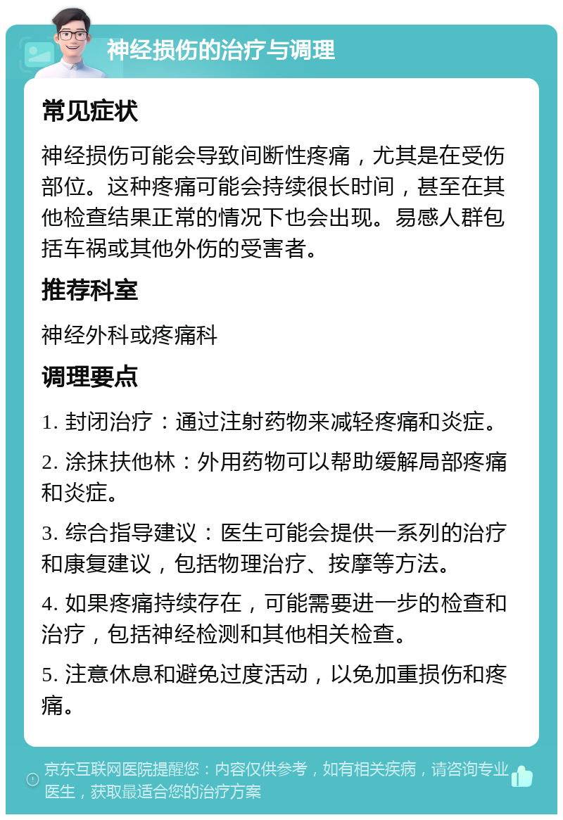 神经损伤的治疗与调理 常见症状 神经损伤可能会导致间断性疼痛，尤其是在受伤部位。这种疼痛可能会持续很长时间，甚至在其他检查结果正常的情况下也会出现。易感人群包括车祸或其他外伤的受害者。 推荐科室 神经外科或疼痛科 调理要点 1. 封闭治疗：通过注射药物来减轻疼痛和炎症。 2. 涂抹扶他林：外用药物可以帮助缓解局部疼痛和炎症。 3. 综合指导建议：医生可能会提供一系列的治疗和康复建议，包括物理治疗、按摩等方法。 4. 如果疼痛持续存在，可能需要进一步的检查和治疗，包括神经检测和其他相关检查。 5. 注意休息和避免过度活动，以免加重损伤和疼痛。