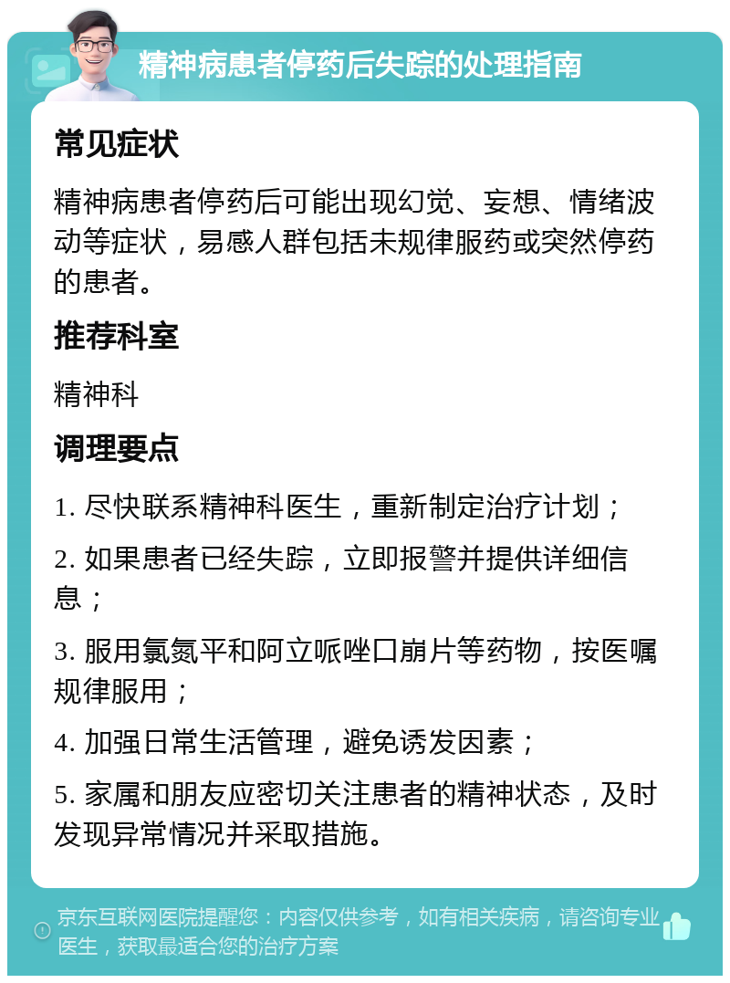 精神病患者停药后失踪的处理指南 常见症状 精神病患者停药后可能出现幻觉、妄想、情绪波动等症状，易感人群包括未规律服药或突然停药的患者。 推荐科室 精神科 调理要点 1. 尽快联系精神科医生，重新制定治疗计划； 2. 如果患者已经失踪，立即报警并提供详细信息； 3. 服用氯氮平和阿立哌唑口崩片等药物，按医嘱规律服用； 4. 加强日常生活管理，避免诱发因素； 5. 家属和朋友应密切关注患者的精神状态，及时发现异常情况并采取措施。