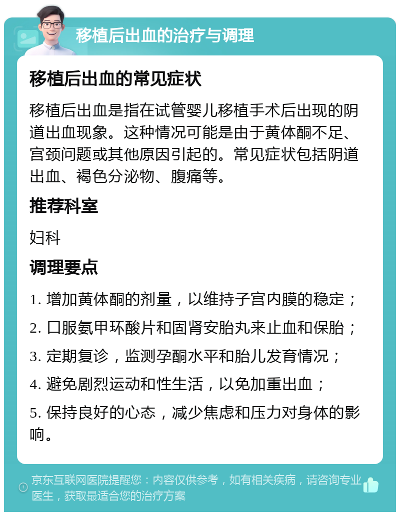 移植后出血的治疗与调理 移植后出血的常见症状 移植后出血是指在试管婴儿移植手术后出现的阴道出血现象。这种情况可能是由于黄体酮不足、宫颈问题或其他原因引起的。常见症状包括阴道出血、褐色分泌物、腹痛等。 推荐科室 妇科 调理要点 1. 增加黄体酮的剂量，以维持子宫内膜的稳定； 2. 口服氨甲环酸片和固肾安胎丸来止血和保胎； 3. 定期复诊，监测孕酮水平和胎儿发育情况； 4. 避免剧烈运动和性生活，以免加重出血； 5. 保持良好的心态，减少焦虑和压力对身体的影响。