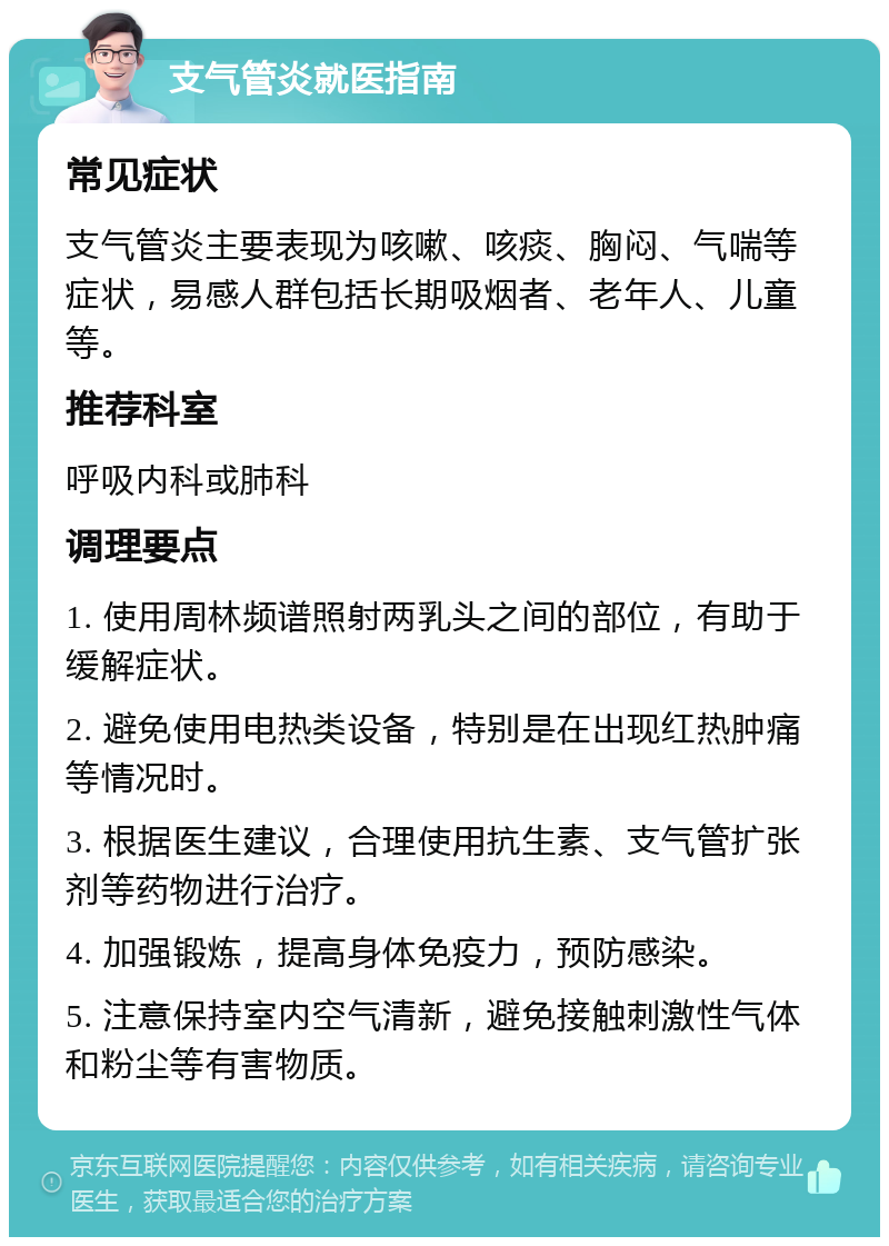 支气管炎就医指南 常见症状 支气管炎主要表现为咳嗽、咳痰、胸闷、气喘等症状，易感人群包括长期吸烟者、老年人、儿童等。 推荐科室 呼吸内科或肺科 调理要点 1. 使用周林频谱照射两乳头之间的部位，有助于缓解症状。 2. 避免使用电热类设备，特别是在出现红热肿痛等情况时。 3. 根据医生建议，合理使用抗生素、支气管扩张剂等药物进行治疗。 4. 加强锻炼，提高身体免疫力，预防感染。 5. 注意保持室内空气清新，避免接触刺激性气体和粉尘等有害物质。