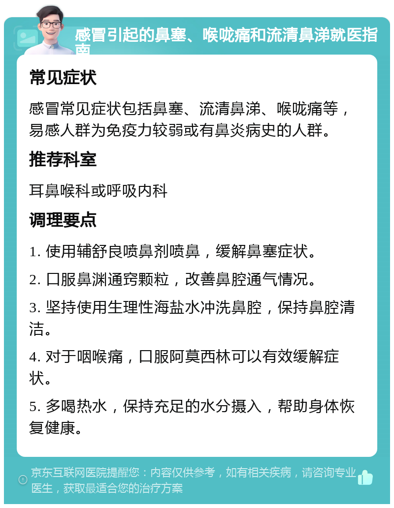 感冒引起的鼻塞、喉咙痛和流清鼻涕就医指南 常见症状 感冒常见症状包括鼻塞、流清鼻涕、喉咙痛等，易感人群为免疫力较弱或有鼻炎病史的人群。 推荐科室 耳鼻喉科或呼吸内科 调理要点 1. 使用辅舒良喷鼻剂喷鼻，缓解鼻塞症状。 2. 口服鼻渊通窍颗粒，改善鼻腔通气情况。 3. 坚持使用生理性海盐水冲洗鼻腔，保持鼻腔清洁。 4. 对于咽喉痛，口服阿莫西林可以有效缓解症状。 5. 多喝热水，保持充足的水分摄入，帮助身体恢复健康。