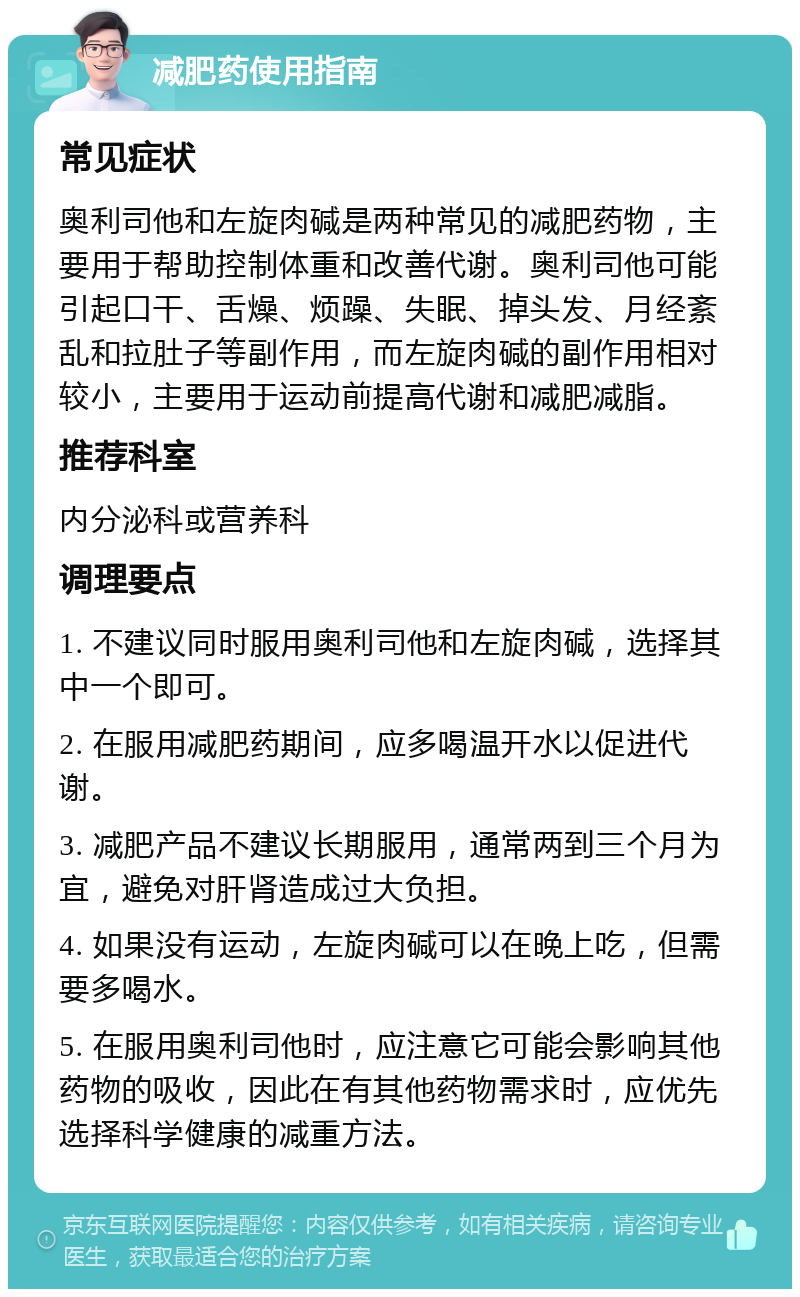 减肥药使用指南 常见症状 奥利司他和左旋肉碱是两种常见的减肥药物，主要用于帮助控制体重和改善代谢。奥利司他可能引起口干、舌燥、烦躁、失眠、掉头发、月经紊乱和拉肚子等副作用，而左旋肉碱的副作用相对较小，主要用于运动前提高代谢和减肥减脂。 推荐科室 内分泌科或营养科 调理要点 1. 不建议同时服用奥利司他和左旋肉碱，选择其中一个即可。 2. 在服用减肥药期间，应多喝温开水以促进代谢。 3. 减肥产品不建议长期服用，通常两到三个月为宜，避免对肝肾造成过大负担。 4. 如果没有运动，左旋肉碱可以在晚上吃，但需要多喝水。 5. 在服用奥利司他时，应注意它可能会影响其他药物的吸收，因此在有其他药物需求时，应优先选择科学健康的减重方法。