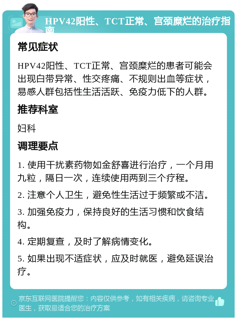 HPV42阳性、TCT正常、宫颈糜烂的治疗指南 常见症状 HPV42阳性、TCT正常、宫颈糜烂的患者可能会出现白带异常、性交疼痛、不规则出血等症状，易感人群包括性生活活跃、免疫力低下的人群。 推荐科室 妇科 调理要点 1. 使用干扰素药物如金舒喜进行治疗，一个月用九粒，隔日一次，连续使用两到三个疗程。 2. 注意个人卫生，避免性生活过于频繁或不洁。 3. 加强免疫力，保持良好的生活习惯和饮食结构。 4. 定期复查，及时了解病情变化。 5. 如果出现不适症状，应及时就医，避免延误治疗。