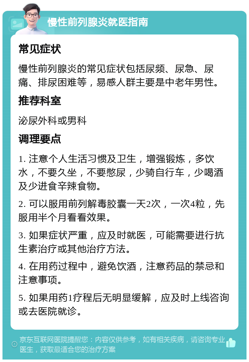 慢性前列腺炎就医指南 常见症状 慢性前列腺炎的常见症状包括尿频、尿急、尿痛、排尿困难等，易感人群主要是中老年男性。 推荐科室 泌尿外科或男科 调理要点 1. 注意个人生活习惯及卫生，增强锻炼，多饮水，不要久坐，不要憋尿，少骑自行车，少喝酒及少进食辛辣食物。 2. 可以服用前列解毒胶囊一天2次，一次4粒，先服用半个月看看效果。 3. 如果症状严重，应及时就医，可能需要进行抗生素治疗或其他治疗方法。 4. 在用药过程中，避免饮酒，注意药品的禁忌和注意事项。 5. 如果用药1疗程后无明显缓解，应及时上线咨询或去医院就诊。