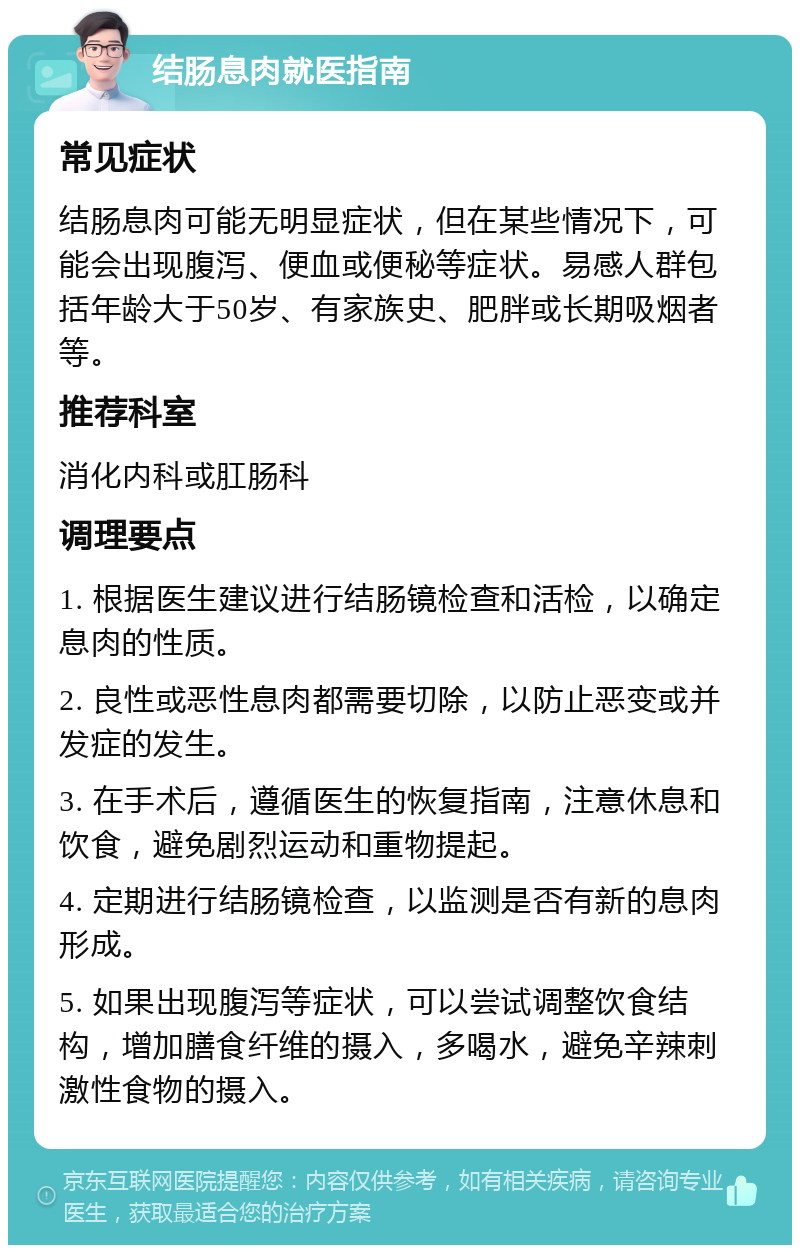 结肠息肉就医指南 常见症状 结肠息肉可能无明显症状，但在某些情况下，可能会出现腹泻、便血或便秘等症状。易感人群包括年龄大于50岁、有家族史、肥胖或长期吸烟者等。 推荐科室 消化内科或肛肠科 调理要点 1. 根据医生建议进行结肠镜检查和活检，以确定息肉的性质。 2. 良性或恶性息肉都需要切除，以防止恶变或并发症的发生。 3. 在手术后，遵循医生的恢复指南，注意休息和饮食，避免剧烈运动和重物提起。 4. 定期进行结肠镜检查，以监测是否有新的息肉形成。 5. 如果出现腹泻等症状，可以尝试调整饮食结构，增加膳食纤维的摄入，多喝水，避免辛辣刺激性食物的摄入。