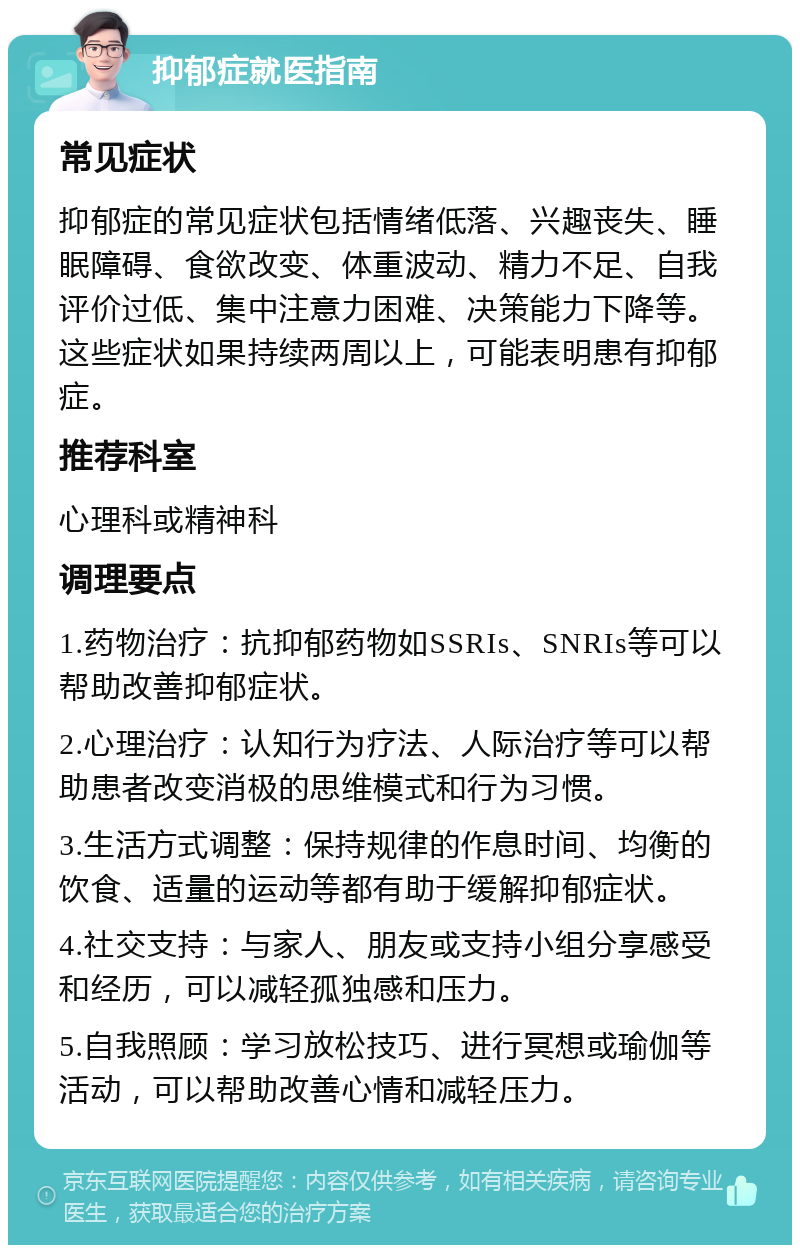 抑郁症就医指南 常见症状 抑郁症的常见症状包括情绪低落、兴趣丧失、睡眠障碍、食欲改变、体重波动、精力不足、自我评价过低、集中注意力困难、决策能力下降等。这些症状如果持续两周以上，可能表明患有抑郁症。 推荐科室 心理科或精神科 调理要点 1.药物治疗：抗抑郁药物如SSRIs、SNRIs等可以帮助改善抑郁症状。 2.心理治疗：认知行为疗法、人际治疗等可以帮助患者改变消极的思维模式和行为习惯。 3.生活方式调整：保持规律的作息时间、均衡的饮食、适量的运动等都有助于缓解抑郁症状。 4.社交支持：与家人、朋友或支持小组分享感受和经历，可以减轻孤独感和压力。 5.自我照顾：学习放松技巧、进行冥想或瑜伽等活动，可以帮助改善心情和减轻压力。